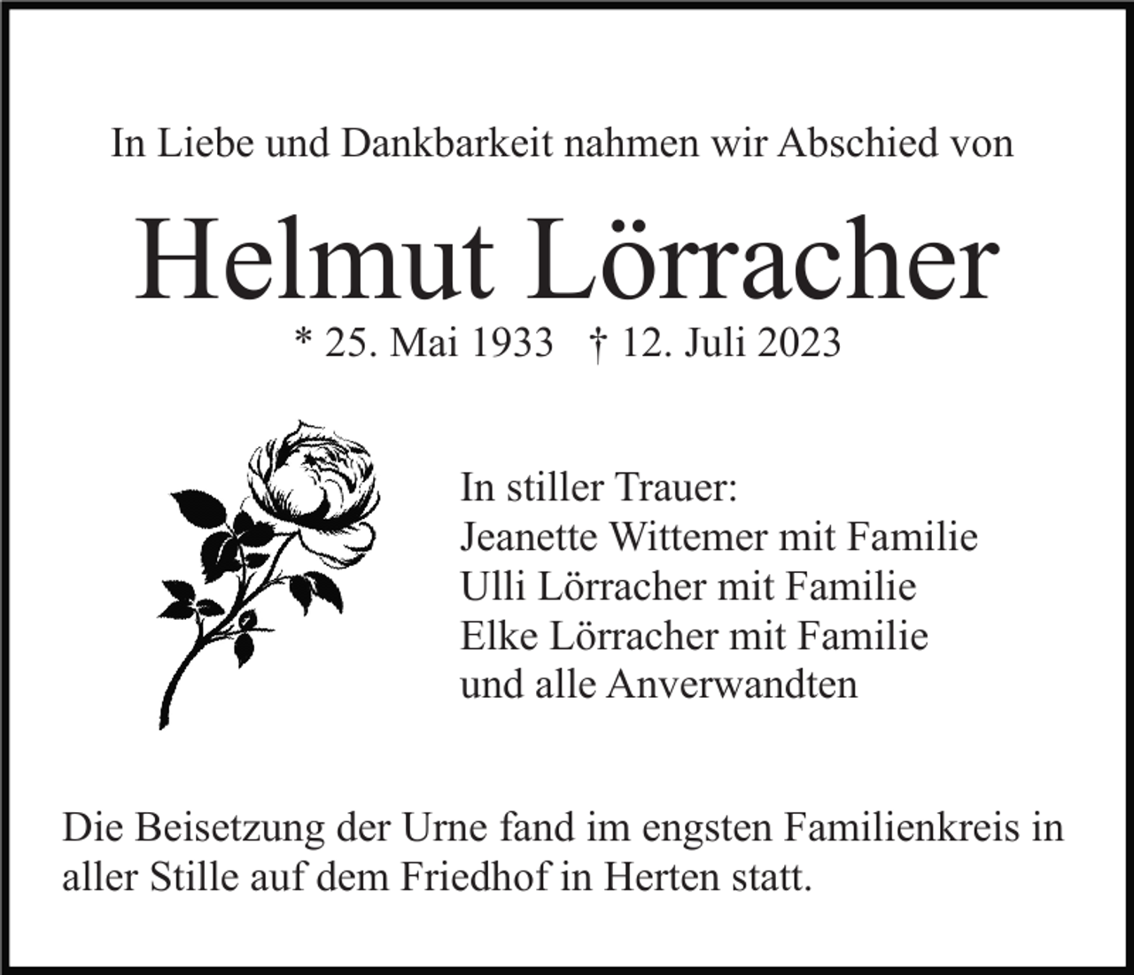 <p>In Liebe und Dankbarkeit nahmen wir Abschied von</p><p>Helmut Lörracher<br />* 25. Mai 1933 † 12. Juli 2023</p><p>In stiller Trauer:<br />Jeanette Wittemer mit Familie<br />Ulli Lörracher mit Familie<br />Elke Lörracher mit Familie<br />und alle Anverwandten<br />Die Beisetzung der Urne fand im engsten Familienkreis in<br />aller Stille auf dem Friedhof in Herten statt.</p>