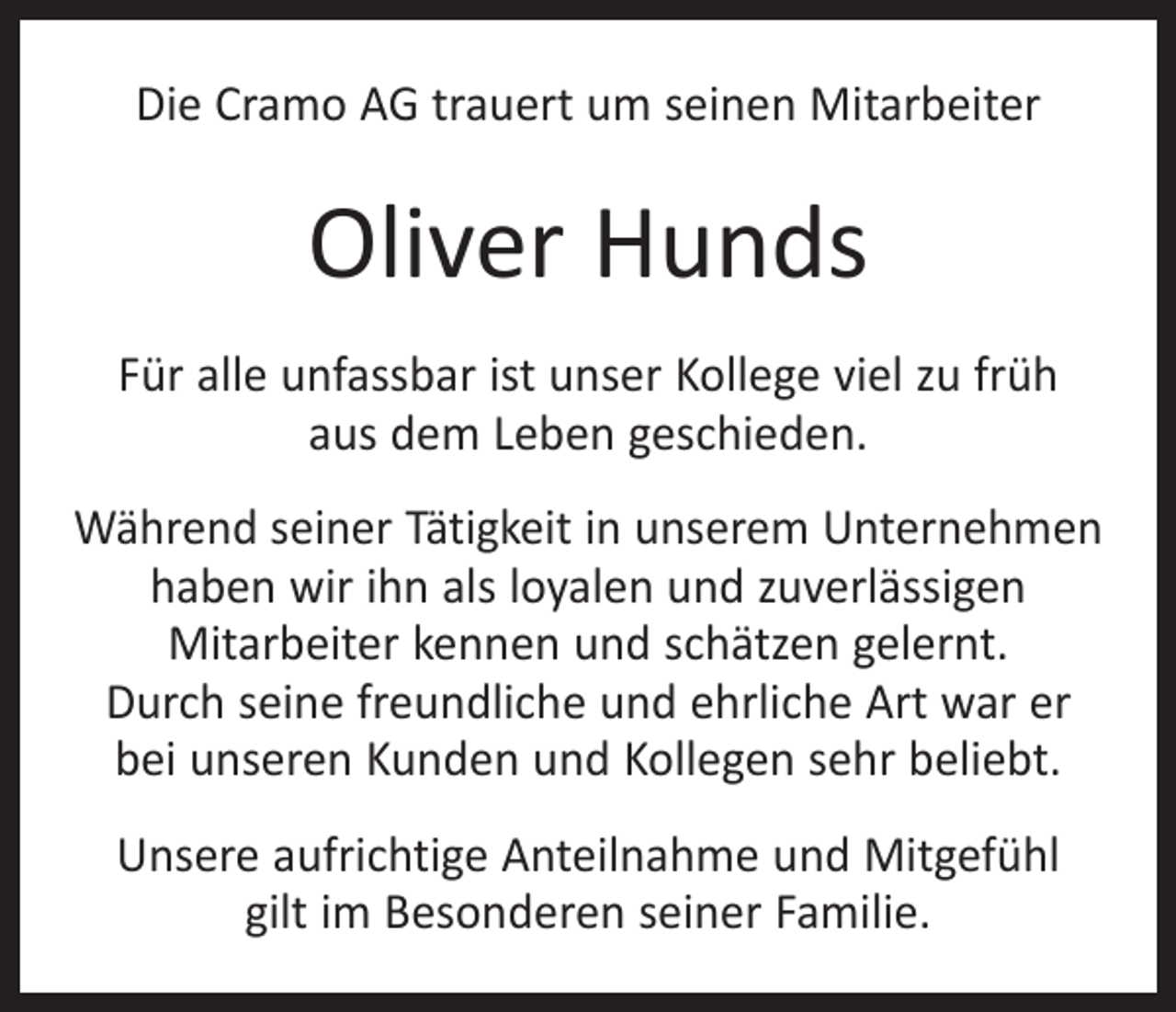 <p>Die Cramo AG trauert um seinen Mitarbeiter</p><p>Oliver Hunds<br />Für alle unfassbar ist unser Kollege viel zu früh<br />aus dem Leben geschieden.<br />Während seiner Tätigkeit in unserem Unternehmen<br />haben wir ihn als loyalen und zuverlässigen<br />Mit­arbeiter kennen und schätzen gelernt.<br />Durch seine freundliche und ehrliche Art war er<br />bei unseren Kunden und Kollegen sehr beliebt.<br />Unsere aufrichtige Anteilnahme und Mitgefühl<br />gilt im Besonderen seiner Familie.</p>