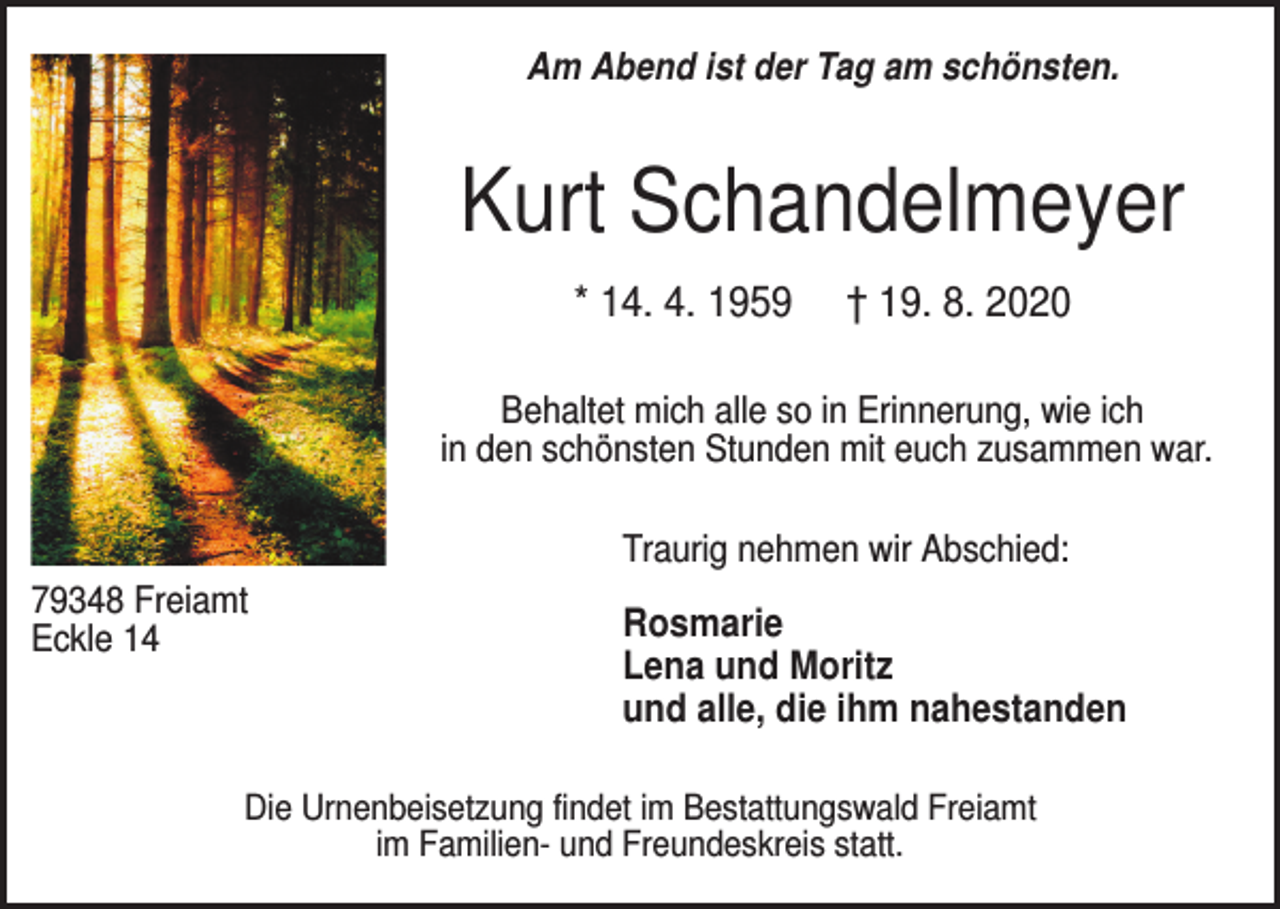 <p>Am Abend ist der Tag am schönsten.</p><p>Kurt Schandelmeyer<br />* 14. 4. 1959</p><p>† 19. 8. 2020</p><p>Behaltet mich alle so in Erinnerung, wie ich<br />in den schönsten Stunden mit euch zusammen war.<br />Traurig nehmen wir Abschied:<br />79348 Freiamt<br />Eckle 14</p><p>Rosmarie<br />Lena und Moritz<br />und alle, die ihm nahestanden</p><p>Die Urnenbeisetzung findet im Bestattungswald Freiamt<br />im Familien- und Freundeskreis statt.</p>