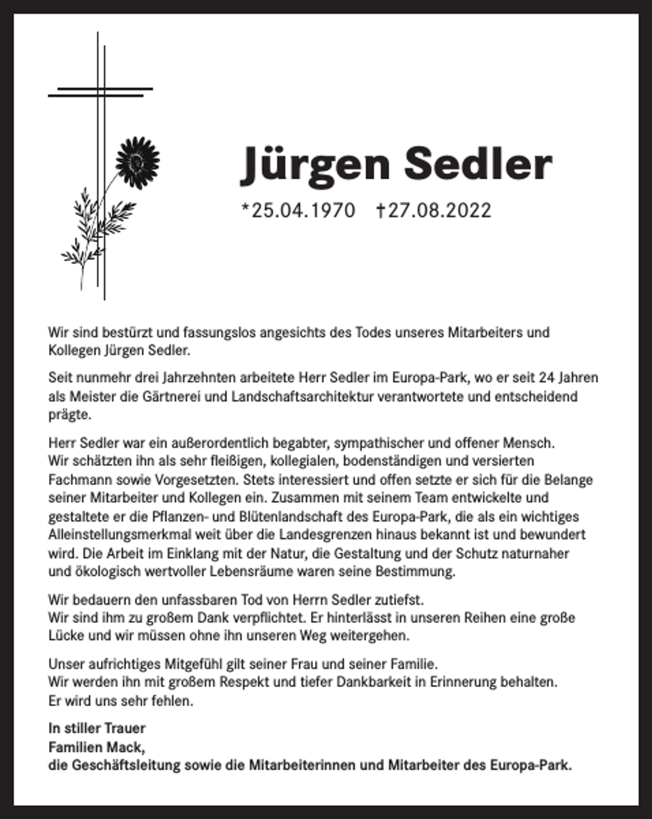 <p>Jürgen Sedler<br />*25.04.1970</p><p>27.08.2022</p><p>Wir sind bestürzt und fassungslos angesichts des Todes unseres Mitarbeiters und<br />Kollegen Jürgen Sedler.<br />Seit nunmehr drei Jahrzehnten arbeitete Herr Sedler im Europa-Park, wo er seit 24 Jahren<br />als Meister die Gärtnerei und Landschaftsarchitektur verantwortete und entscheidend<br />prägte.<br />Herr Sedler war ein außerordentlich begabter, sympathischer und offener Mensch.<br />Wir schätzten ihn als sehr fleißigen, kollegialen, bodenständigen und versierten<br />Fachmann sowie Vorgesetzten. Stets interessiert und offen setzte er sich für die Belange<br />seiner Mitarbeiter und Kollegen ein. Zusammen mit seinem Team entwickelte und<br />gestaltete er die Pflanzen- und Blütenlandschaft des Europa-Park, die als ein wichtiges<br />Alleinstellungsmerkmal weit über die Landesgrenzen hinaus bekannt ist und bewundert<br />wird. Die Arbeit im Einklang mit der Natur, die Gestaltung und der Schutz naturnaher<br />und ökologisch wertvoller Lebensräume waren seine Bestimmung.<br />Wir bedauern den unfassbaren Tod von Herrn Sedler zutiefst.<br />Wir sind ihm zu großem Dank verpflichtet. Er hinterlässt in unseren Reihen eine große<br />Lücke und wir müssen ohne ihn unseren Weg weitergehen.<br />Unser aufrichtiges Mitgefühl gilt seiner Frau und seiner Familie.<br />Wir werden ihn mit großem Respekt und tiefer Dankbarkeit in Erinnerung behalten.<br />Er wird uns sehr fehlen.<br />In stiller Trauer<br />Familien Mack,<br />die Geschäftsleitung sowie die Mitarbeiterinnen und Mitarbeiter des Europa-Park.</p>
