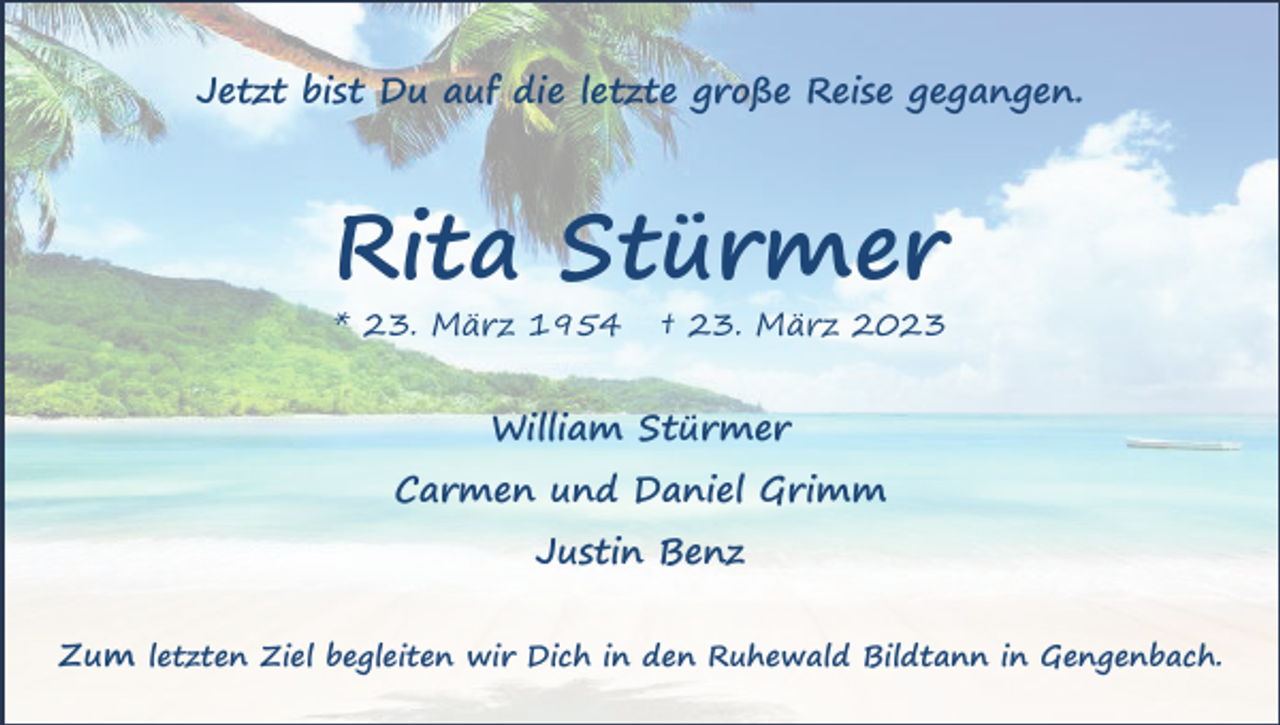 <p>Jetzt bist Du auf die letzte große Reise gegangen.</p><p>Rita Stürmer<br />* 23. März 1954</p><p>† 23. März 2023</p><p>William Stürmer<br />Carmen und Daniel Grimm<br />Justin Benz<br />Zum letzten Ziel begleiten wir Dich in den Ruhewald Bildtann in Gengenbach.</p>