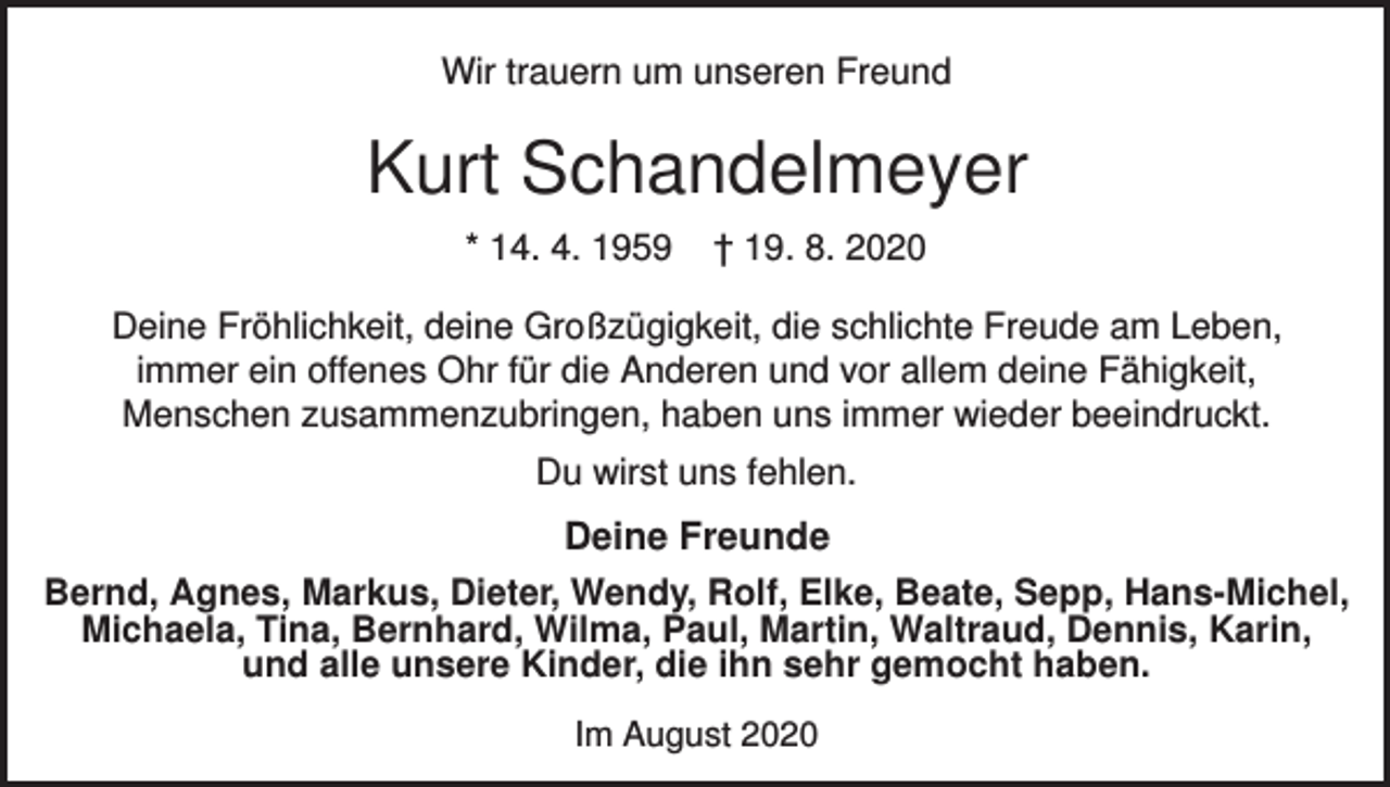 <p>Wir trauern um unseren Freund</p><p>Kurt Schandelmeyer<br />* 14. 4. 1959</p><p>† 19. 8. 2020</p><p>Deine Fröhlichkeit, deine Großzügigkeit, die schlichte Freude am Leben,<br />immer ein offenes Ohr für die Anderen und vor allem deine Fähigkeit,<br />Menschen zusammenzubringen, haben uns immer wieder beeindruckt.<br />Du wirst uns fehlen.</p><p>Deine Freunde<br />Bernd, Agnes, Markus, Dieter, Wendy, Rolf, Elke, Beate, Sepp, Hans-Michel,<br />Michaela, Tina, Bernhard, Wilma, Paul, Martin, Waltraud, Dennis, Karin,<br />und alle unsere Kinder, die ihn sehr gemocht haben.<br />Im August 2020</p>