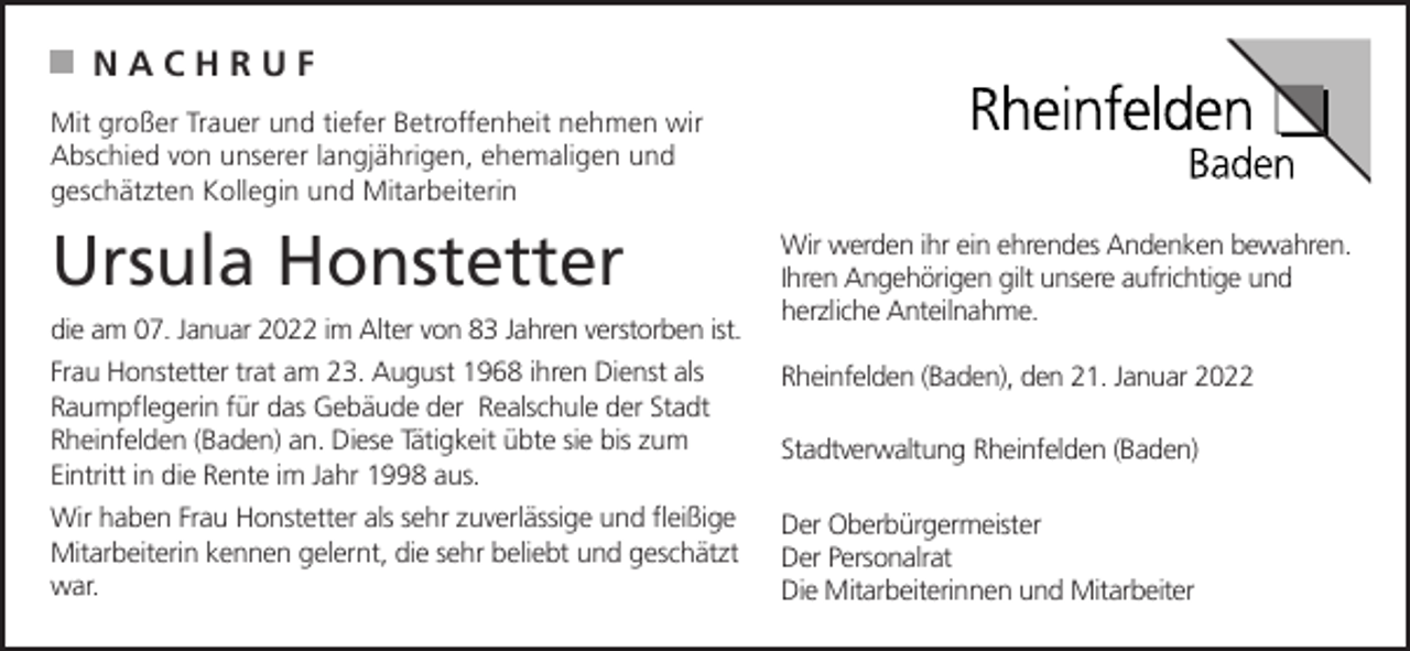 <p>NACHRUF<br />Mit großer Trauer und tiefer Betroffenheit nehmen wir<br />Abschied von unserer langjährigen, ehemaligen und<br />geschätzten Kollegin und Mitarbeiterin</p><p>Ursula Honstetter<br />die am 07. Januar 2022 im Alter von 83 Jahren verstorben ist.</p><p>Wir werden ihr ein ehrendes Andenken bewahren.<br />Ihren Angehörigen gilt unsere aufrichtige und<br />herzliche Anteilnahme.</p><p>Frau Honstetter trat am 23. August 1968 ihren Dienst als<br />Raumpflegerin für das Gebäude der Realschule der Stadt<br />Rheinfelden (Baden) an. Diese Tätigkeit übte sie bis zum<br />Eintritt in die Rente im Jahr 1998 aus.</p><p>Rheinfelden (Baden), den 21. Januar 2022</p><p>Wir haben Frau Honstetter als sehr zuverlässige und fleißige<br />Mitarbeiterin kennen gelernt, die sehr beliebt und geschätzt<br />war.</p><p>Der Oberbürgermeister<br />Der Personalrat<br />Die Mitarbeiterinnen und Mitarbeiter</p><p>Stadtverwaltung Rheinfelden (Baden)</p>