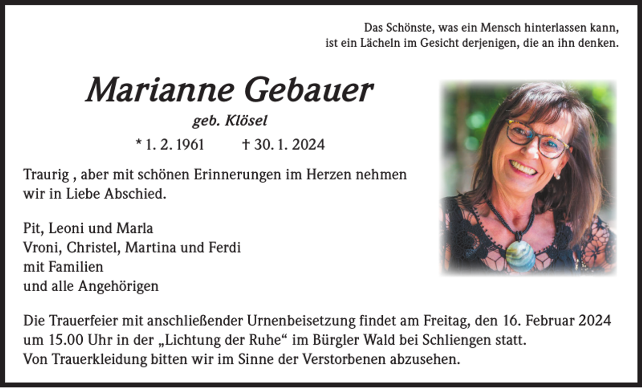 <p>Das Schönste, was ein Mensch hinterlassen kann,<br />ist ein Lächeln im Gesicht derjenigen, die an ihn denken.</p><p>Marianne Gebauer<br />geb. Klösel<br />* 1. 2. 1961</p><p>† 30. 1. 2024</p><p>Traurig , aber mit schönen Erinnerungen im Herzen nehmen<br />wir in Liebe Abschied.<br />Pit, Leoni und Marla<br />Vroni, Christel, Martina und Ferdi<br />mit Familien<br />und alle Angehörigen<br />Die Trauerfeier mit anschließender Urnenbeisetzung findet am Freitag, den 16. Februar 2024<br />um 15.00 Uhr in der „Lichtung der Ruhe“ im Bürgler Wald bei Schliengen statt.<br />Von Trauerkleidung bitten wir im Sinne der Verstorbenen abzusehen.</p>