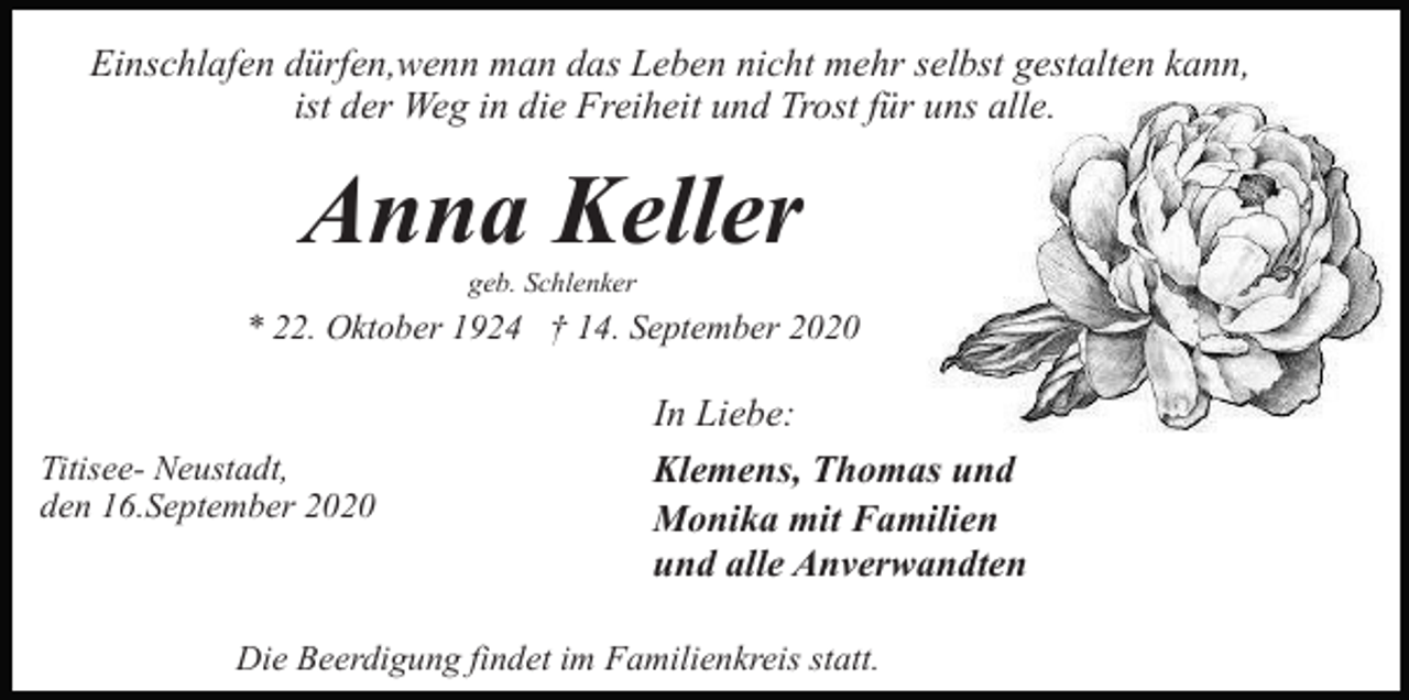 <p>Einschlafen dürfen,wenn man das Leben nicht mehr selbst gestalten kann,<br />ist der Weg in die Freiheit und Trost für uns alle.</p><p>Anna Keller<br />geb. Schlenker</p><p>* 22. Oktober 1924 † 14. September 2020</p><p>Titisee- Neustadt,<br />den 16.September 2020</p><p>In Liebe:<br />Klemens, Thomas und<br />Monika mit Familien<br />und alle Anverwandten</p><p>Die Beerdigung findet im Familienkreis statt.</p>
