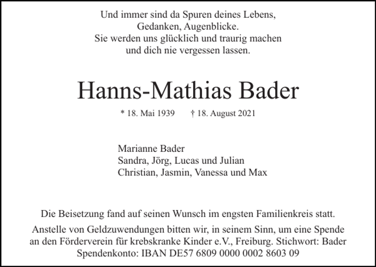 <p>Und immer sind da Spuren deines Lebens,<br />Gedanken, Augenblicke.<br />Sie werden uns glücklich und traurig machen<br />und dich nie vergessen lassen.</p><p>Hanns-Mathias Bader<br />* 18. Mai 1939</p><p>† 18. August 2021</p><p>Marianne Bader<br />Sandra, Jörg, Lucas und Julian<br />Christian, Jasmin, Vanessa und Max</p><p>Die Beisetzung fand auf seinen Wunsch im engsten Familienkreis statt.<br />Anstelle von Geldzuwendungen bitten wir, in seinem Sinn, um eine Spende<br />an den Förderverein für krebskranke Kinder e.V., Freiburg. Stichwort: Bader<br />Spendenkonto: IBAN DE57 6809 02 8603 09</p>