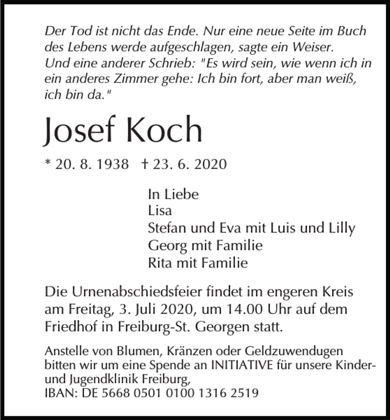 <p>Der Tod ist nicht das Ende. Nur eine neue Seite im Buch<br />des Lebens werde aufgeschlagen, sagte ein Weiser.<br />Und eine anderer Schrieb: "Es wird sein, wie wenn ich in<br />ein anderes Zimmer gehe: Ich bin fort, aber man weiß,<br />ich bin da."</p><p>Josef Koch<br />* 20. 8. 1938 † 23. 6. 2020<br />In Liebe<br />Lisa<br />Stefan und Eva mit Luis und Lilly<br />Georg mit Familie<br />Rita mit Familie<br />Die Urnenabschiedsfeier findet im engeren Kreis<br />am Freitag, 3. Juli 2020, um 14.00 Uhr auf dem<br />Friedhof in Freiburg-St. Georgen statt.<br />Anstelle von Blumen, Kränzen oder Geldzuwendugen<br />bitten wir um eine Spende an INITIATIVE für unsere Kinderund Jugendklinik Freiburg,<br />IBAN: DE 5668 0500 1316 2519</p>