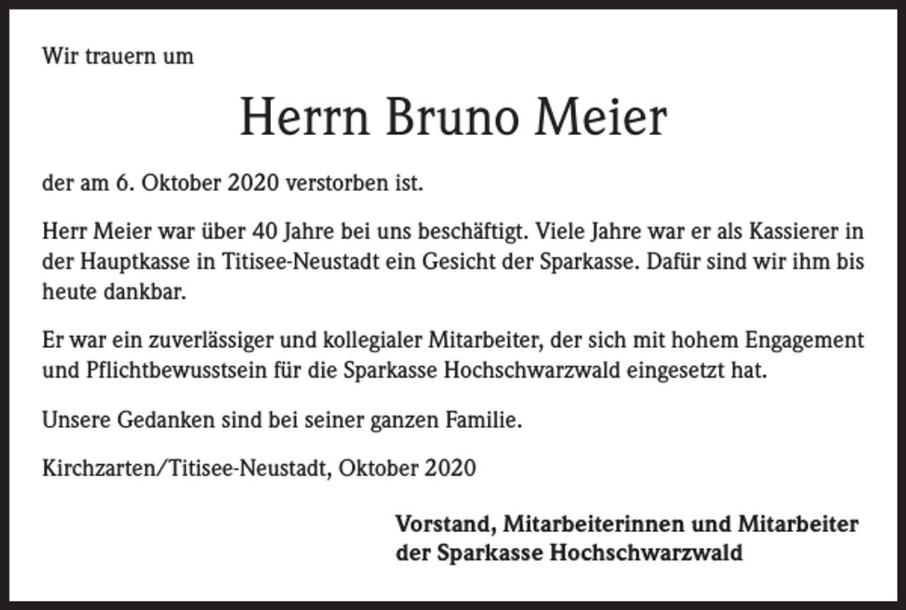 <p>Wir trauern um</p><p>Herrn Bruno Meier<br />der am 6. Oktober 2020 verstorben ist.<br />Herr Meier war über 40 Jahre bei uns beschäftigt. Viele Jahre war er als Kassierer in<br />der Hauptkasse in Titisee-Neustadt ein Gesicht der Sparkasse. Dafür sind wir ihm bis<br />heute dankbar.<br />Er war ein zuverlässiger und kollegialer Mitarbeiter, der sich mit hohem Engagement<br />und Pflichtbewusstsein für die Sparkasse Hochschwarzwald eingesetzt hat.<br />Unsere Gedanken sind bei seiner ganzen Familie.<br />Kirchzarten/Titisee-Neustadt, Oktober 2020<br />Vorstand, Mitarbeiterinnen und Mitarbeiter<br />der Sparkasse Hochschwarzwald</p>
