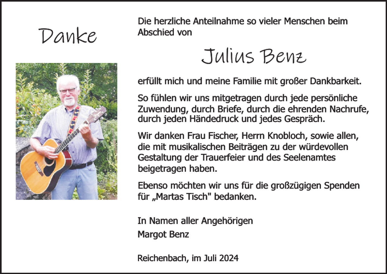 <p>Danke</p><p>Die herzliche Anteilnahme so vieler Menschen beim<br />Abschied von</p><p>Julius Benz<br />erfüllt mich und meine Familie mit großer Dankbarkeit.<br />So fühlen wir uns mitgetragen durch jede persönliche<br />Zuwendung, durch Briefe, durch die ehrenden Nachrufe,<br />durch jeden Händedruck und jedes Gespräch.<br />Wir danken Frau Fischer, Herrn Knobloch, sowie allen,<br />die mit musikalischen Beiträgen zu der würdevollen<br />Gestaltung der Trauerfeier und des Seelenamtes<br />beigetragen haben.<br />Ebenso möchten wir uns für die großzügigen Spenden<br />für „Martas Tisch" bedanken.<br />In Namen aller Angehörigen<br />Margot Benz<br />Reichenbach, im Juli 2024</p>