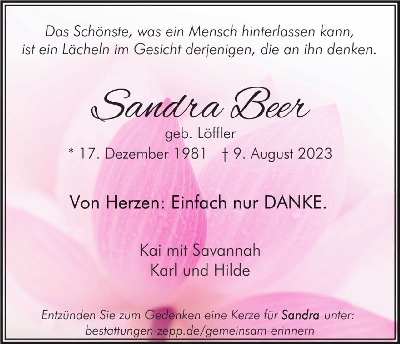 <p>Das Schönste, was ein Mensch hinterlassen kann,<br />ist ein Lächeln im Gesicht derjenigen, die an ihn denken.</p><p>Sandra Beer</p><p>geb. Löffler<br />* 17. Dezember 1981 † 9. August 2023</p><p>Kai mit Savannah<br />Karl und Hilde<br />Entzünden Sie zum Gedenken eine Kerze für<br />unter:<br />bestattungen-zepp.de/gemeinsam-erinnern</p>