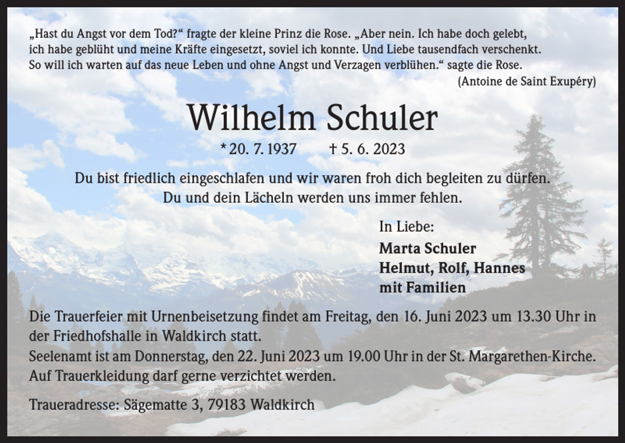 <p>„Hast du Angst vor dem Tod?“ fragte der kleine Prinz die Rose. „Aber nein. Ich habe doch gelebt,<br />ich habe geblüht und meine Kräfte eingesetzt, soviel ich konnte. Und Liebe tausendfach verschenkt.<br />So will ich warten auf das neue Leben und ohne Angst und Verzagen verblühen.“ sagte die Rose.</p><p>(Antoine de Saint Exupéry)</p><p>Wilhelm Schuler<br />* 20. 7. 1937 † 5. 6. 2023</p><p>Du bist friedlich eingeschlafen und wir waren froh dich begleiten zu dürfen.<br />Du und dein Lächeln werden uns immer fehlen.<br />In Liebe:<br />Marta Schuler<br />Helmut, Rolf, Hannes<br />mit Familien<br />Die Trauerfeier mit Urnenbeisetzung findet am Freitag, den 16. Juni 2023 um 13.30 Uhr in<br />der Friedhofshalle in Waldkirch statt.<br />Seelenamt ist am Donnerstag, den 22. Juni 2023 um 19.00 Uhr in der St. Margarethen-Kirche.<br />Auf Trauerkleidung darf gerne verzichtet werden.<br />Traueradresse: Sägematte 3, 79183 Waldkirch</p>