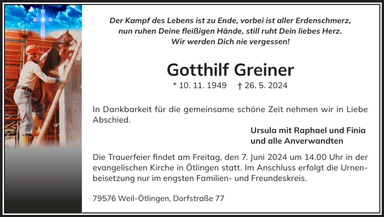 <p>Der Kampf des Lebens ist zu Ende, vorbei ist aller Erdenschmerz,<br />nun ruhen Deine fleißigen Hände, still ruht Dein liebes Herz.<br />Wir werden Dich nie vergessen!</p><p>Gotthilf Greiner<br />* 10. 11. 1949</p><p>† 26. 5. 2024</p><p>In Dankbarkeit für die gemeinsame schöne Zeit nehmen wir in Liebe<br />Abschied.<br />Ursula mit Raphael und Finia<br />und alle Anverwandten<br />Die Trauerfeier findet am Freitag, den 7. Juni 2024 um 14.00 Uhr in der<br />evangelischen Kirche in Ötlingen statt. Im Anschluss erfolgt die Urnenbeisetzung nur im engsten Familien- und Freundeskreis.<br />79576 Weil-Ötlingen, Dorfstraße 77</p>