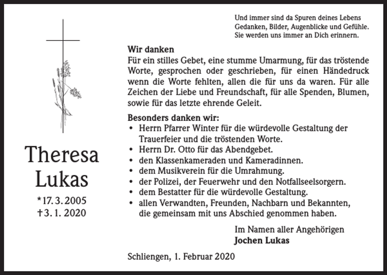 <p>Und immer sind da Spuren deines Lebens<br />Gedanken, Bilder, Augenblicke und Gefühle.<br />Sie werden uns immer an Dich erinnern.</p><p>Wir danken<br />Für ein stilles Gebet, eine stumme Umarmung, für das tröstende<br />Worte, gesprochen oder geschrieben, für einen Händedruck<br />wenn die Worte fehlten, allen die für uns da waren. Für alle<br />Zeichen der Liebe und Freundschaft, für alle Spenden, Blumen,<br />sowie für das letzte ehrende Geleit.</p><p>Theresa<br />Lukas<br />*17. 3. 2005<br />† 3. 1. 2020</p><p>Besonders danken wir:<br />• Herrn Pfarrer Winter für die würdevolle Gestaltung der<br />Trauerfeier und die tröstenden Worte.<br />• Herrn Dr. Otto für das Abendgebet.<br />• den Klassenkameraden und Kameradinnen.<br />• dem Musikverein für die Umrahmung.<br />• der Polizei, der Feuerwehr und den Notfallseelsorgern.<br />• dem Bestatter für die würdevolle Gestaltung.<br />• allen Verwandten, Freunden, Nachbarn und Bekannten,<br />die gemeinsam mit uns Abschied genommen haben.<br />Im Namen aller Angehörigen<br />Jochen Lukas<br />Schliengen, 1. Februar 2020</p>