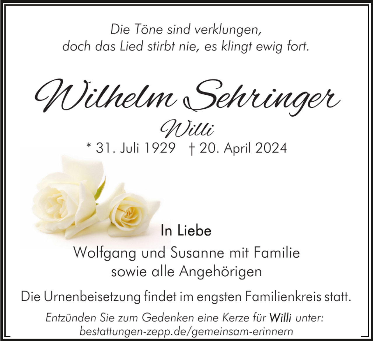 <p>Die Töne sind verklungen,<br />doch das Lied stirbt nie, es klingt ewig fort.</p><p>Wilhelm Sehringer<br />Willi</p><p>* 31. Juli 1929 † 20. April 2024</p><p>Wolfgang und Susanne mit Familie<br />sowie alle Angehörigen<br />Die Urnenbeisetzung findet im engsten Familienkreis statt.<br />Entzünden Sie zum Gedenken eine Kerze für<br />unter:<br />bestattungen-zepp.de/gemeinsam-erinnern</p>