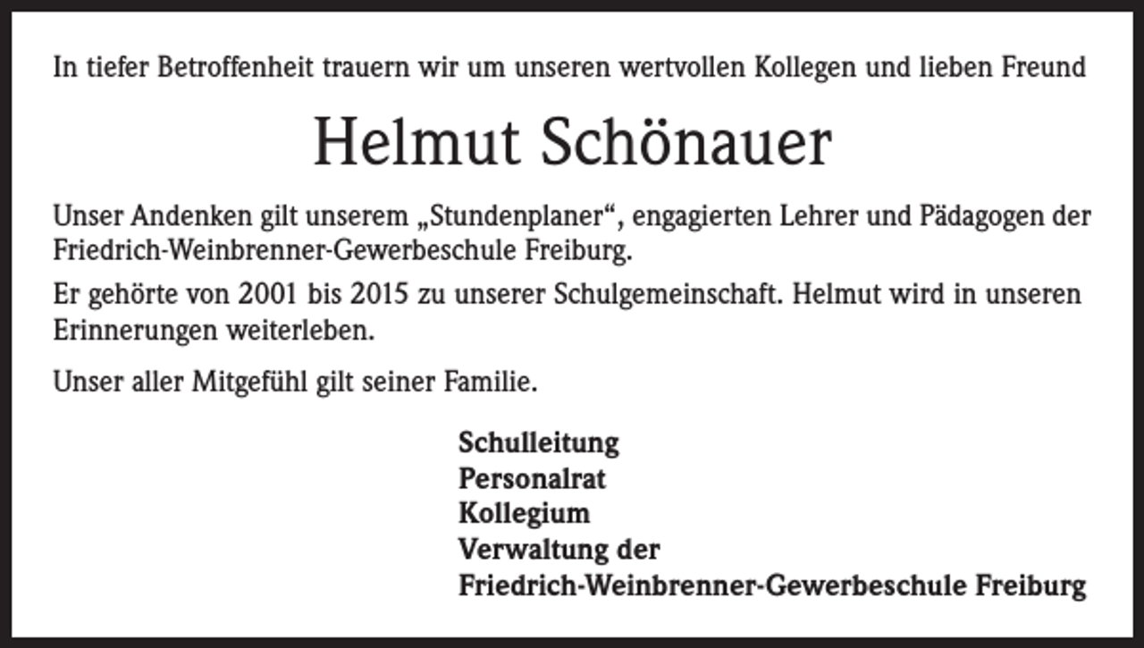 <p>In tiefer Betroffenheit trauern wir um unseren wertvollen Kollegen und lieben Freund</p><p>Helmut Schönauer<br />Unser Andenken gilt unserem „Stundenplaner“, engagierten Lehrer und Pädagogen der<br />Friedrich-Weinbrenner-Gewerbeschule Freiburg.<br />Er gehörte von 2001 bis 2015 zu unserer Schulgemeinschaft. Helmut wird in unseren<br />Erinnerungen weiterleben.<br />Unser aller Mitgefühl gilt seiner Familie.<br />Schulleitung<br />Personalrat<br />Kollegium<br />Verwaltung der<br />Friedrich-Weinbrenner-Gewerbeschule Freiburg</p>