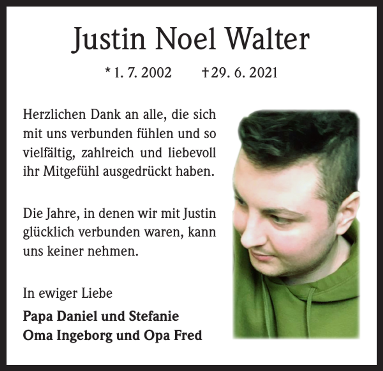 <p>Justin Noel Walter<br />* 1. 7. 2002 † 29. 6. 2021<br />Herzlichen Dank an alle, die sich<br />mit uns verbunden fühlen und so<br />vielfältig, zahlreich und liebevoll<br />ihr Mitgefühl ausgedrückt haben.<br />Die Jahre, in denen wir mit Justin<br />glücklich verbunden waren, kann<br />uns keiner nehmen.<br />In ewiger Liebe<br />Papa Daniel und Stefanie<br />Oma Ingeborg und Opa Fred</p>