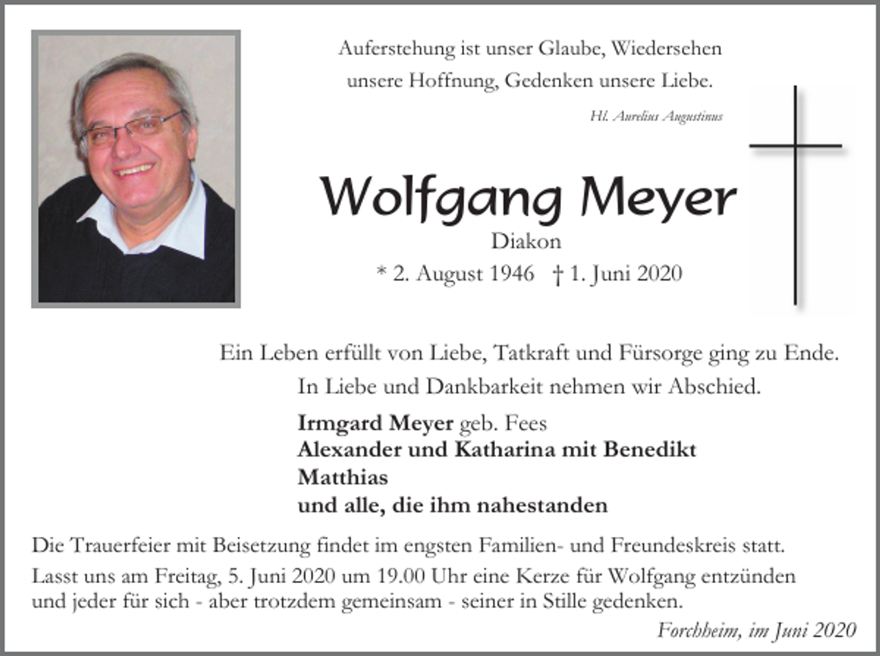 <p>Auferstehung ist unser Glaube, Wiedersehen<br />unsere Hoffnung, Gedenken unsere Liebe.<br />Hl. Aurelius Augustinus</p><p>Wolfgang Meyer<br />Diakon<br />* 2. August 1946 † 1. Juni 2020<br />Ein Leben erfüllt von Liebe, Tatkraft und Fürsorge ging zu Ende.<br />In Liebe und Dankbarkeit nehmen wir Abschied.<br />Irmgard Meyer geb. Fees<br />Alexander und Katharina mit Benedikt<br />Matthias<br />und alle, die ihm nahestanden<br />Die Trauerfeier mit Beisetzung findet im engsten Familien- und Freundeskreis statt.<br />Lasst uns am Freitag, 5. Juni 2020 um 19.00 Uhr eine Kerze für Wolfgang entzünden<br />und jeder für sich - aber trotzdem gemeinsam - seiner in Stille gedenken.<br />Forchheim, im Juni 2020</p>