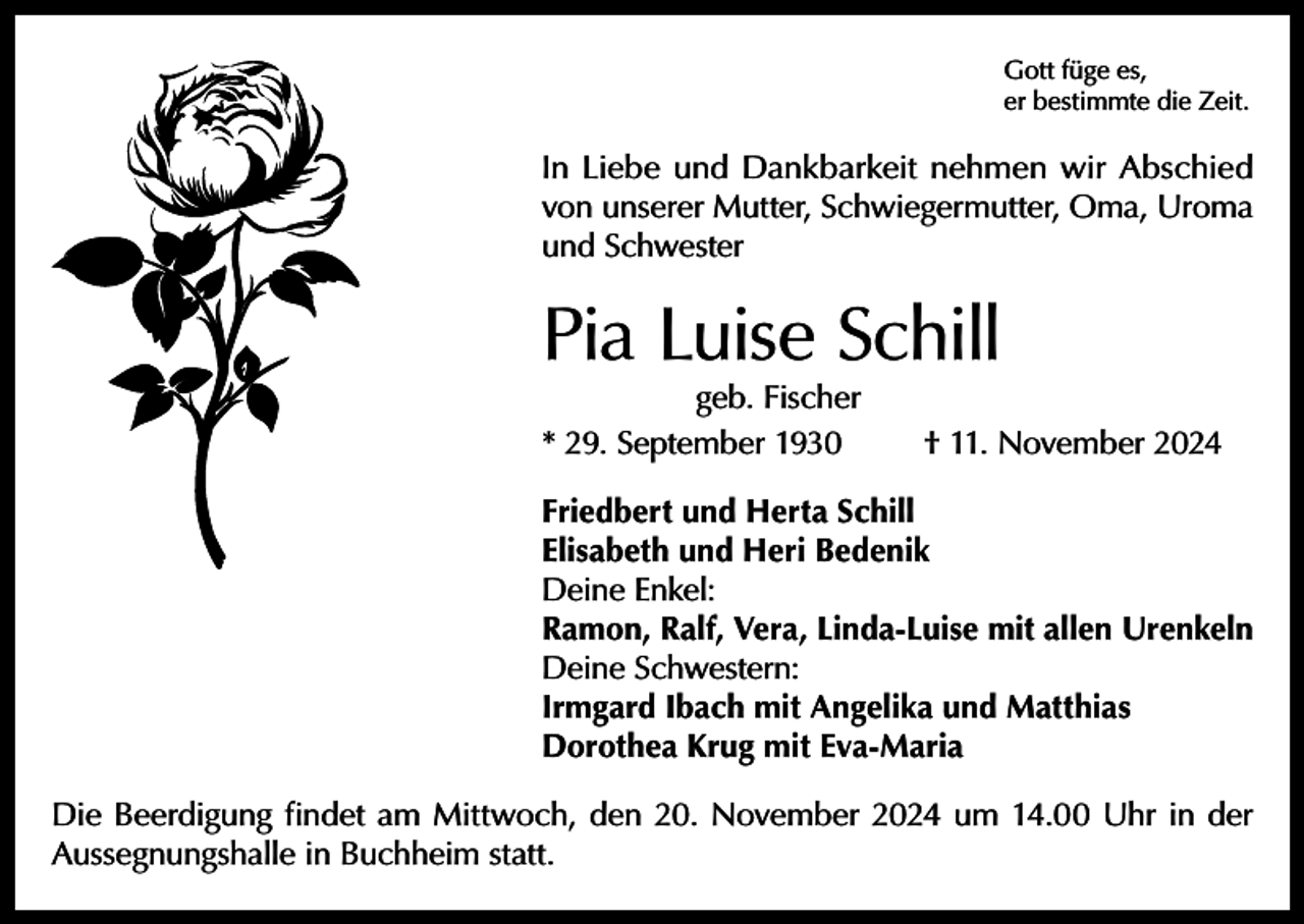 <p>Gott füge es,<br />er bestimmte die Zeit.</p><p>In Liebe und Dankbarkeit nehmen wir Abschied<br />von unserer Mutter, Schwiegermutter, Oma, Uroma<br />und Schwester</p><p>Pia Luise Schill<br />geb. Fischer<br />* 29. September 1930</p><p>† 11. November 2024</p><p>Friedbert und Herta Schill<br />Elisabeth und Heri Bedenik<br />Deine Enkel:<br />Ramon, Ralf, Vera, Linda-Luise mit allen Urenkeln<br />Deine Schwestern:<br />Irmgard Ibach mit Angelika und Matthias<br />Dorothea Krug mit Eva-Maria<br />Die Beerdigung findet am Mittwoch, den 20. November 2024 um 14.00 Uhr in der<br />Aussegnungshalle in Buchheim statt.</p>