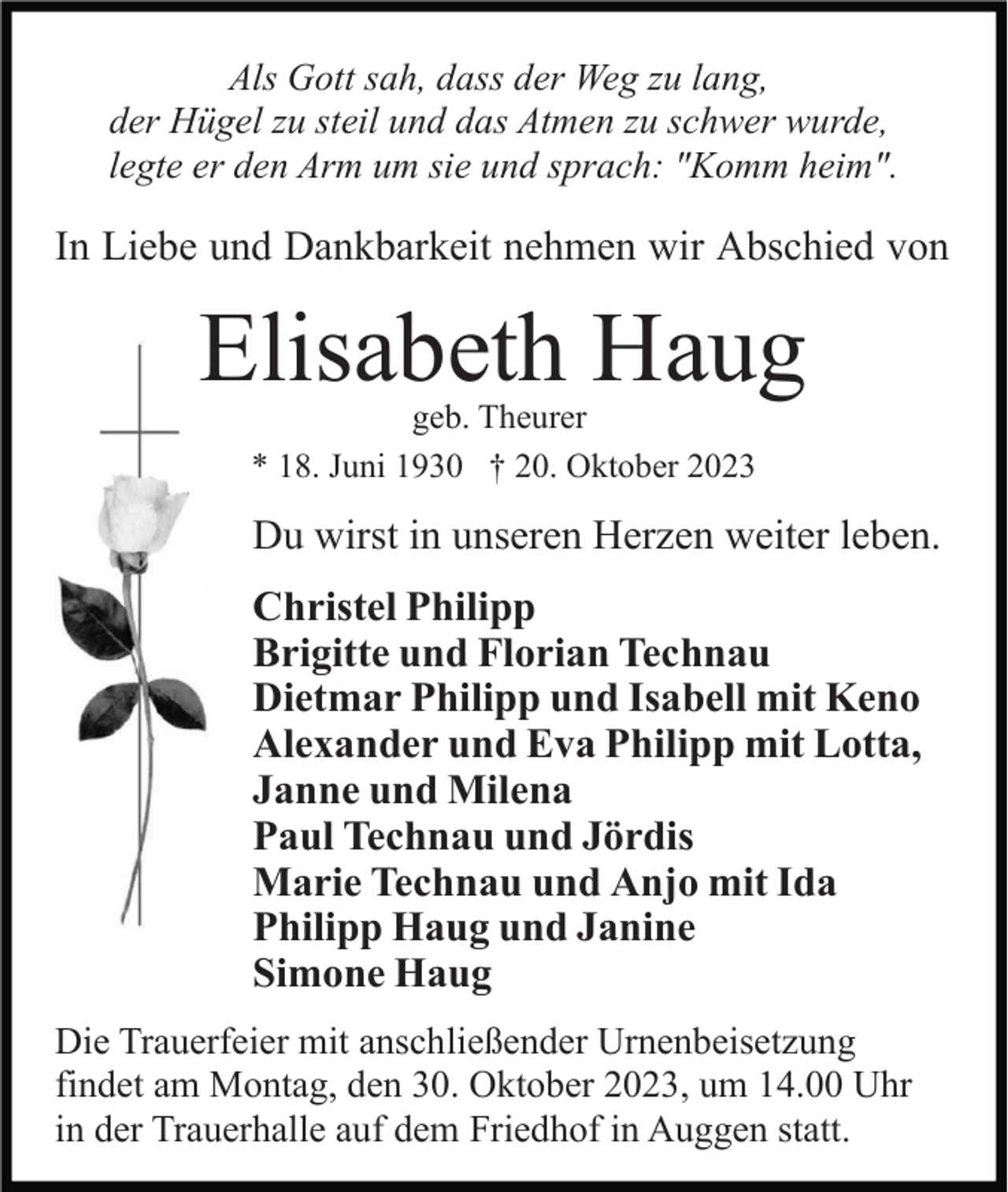 <p>Als Gott sah, dass der Weg zu lang,<br />der Hügel zu steil und das Atmen zu schwer wurde,<br />legte er den Arm um sie und sprach: "Komm heim".</p><p>In Liebe und Dankbarkeit nehmen wir Abschied von</p><p>Elisabeth Haug<br />geb. Theurer<br />* 18. Juni 1930 † 20. Oktober 2023</p><p>Du wirst in unseren Herzen weiter leben.<br />Christel Philipp<br />Brigitte und Florian Technau<br />Dietmar Philipp und Isabell mit Keno<br />Alexander und Eva Philipp mit Lotta,<br />Janne und Milena<br />Paul Technau und Jördis<br />Marie Technau und Anjo mit Ida<br />Philipp Haug und Janine<br />Simone Haug<br />Die Trauerfeier mit anschließender Urnenbeisetzung<br />findet am Montag, den 30. Oktober 2023, um 14.00 Uhr<br />in der Trauerhalle auf dem Friedhof in Auggen statt.</p>