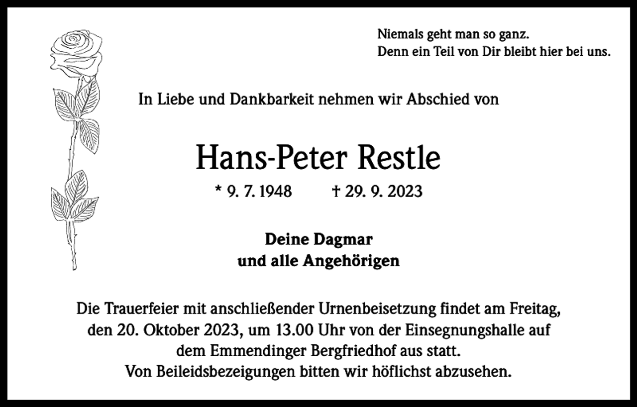 <p>Niemals geht man so ganz.<br />Denn ein Teil von Dir bleibt hier bei uns.</p><p>In Liebe und Dankbarkeit nehmen wir Abschied von</p><p>Hans-Peter Restle<br />* 9. 7. 1948</p><p>† 29. 9. 2023</p><p>Deine Dagmar<br />und alle Angehörigen<br />Die Trauerfeier mit anschließender Urnenbeisetzung findet am Freitag,<br />den 20. Oktober 2023, um 13.00 Uhr von der Einsegnungshalle auf<br />dem Emmendinger Bergfriedhof aus statt.<br />Von Beileidsbezeigungen bitten wir höflichst abzusehen.</p>