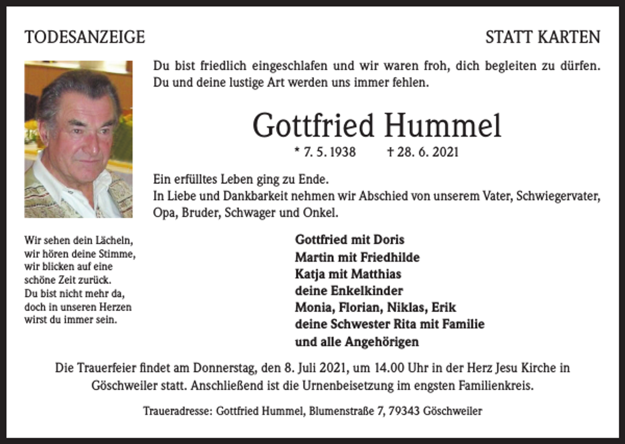 <p>TODESANZEIGE</p><p>STATT KARTEN<br />Du bist friedlich eingeschlafen und wir waren froh, dich begleiten zu dürfen.<br />Du und deine lustige Art werden uns immer fehlen.</p><p>Gottfried Hummel<br />* 7. 5. 1938 † 28. 6. 2021</p><p>Ein erfülltes Leben ging zu Ende.<br />In Liebe und Dankbarkeit nehmen wir Abschied von unserem Vater, Schwiegervater,<br />Opa, Bruder, Schwager und Onkel.<br />Wir sehen dein Lächeln,<br />wir hören deine Stimme,<br />wir blicken auf eine<br />schöne Zeit zurück.<br />Du bist nicht mehr da,<br />doch in unseren Herzen<br />wirst du immer sein.</p><p>Gottfried mit Doris<br />Martin mit Friedhilde<br />Katja mit Matthias<br />deine Enkelkinder<br />Monia, Florian, Niklas, Erik<br />deine Schwester Rita mit Familie<br />und alle Angehörigen</p><p>Die Trauerfeier findet am Donnerstag, den 8. Juli 2021, um 14.00 Uhr in der Herz Jesu Kirche in<br />Göschweiler statt. Anschließend ist die Urnenbeisetzung im engsten Familienkreis.<br />Traueradresse: Gottfried Hummel, Blumenstraße 7, 79343 Göschweiler</p>
