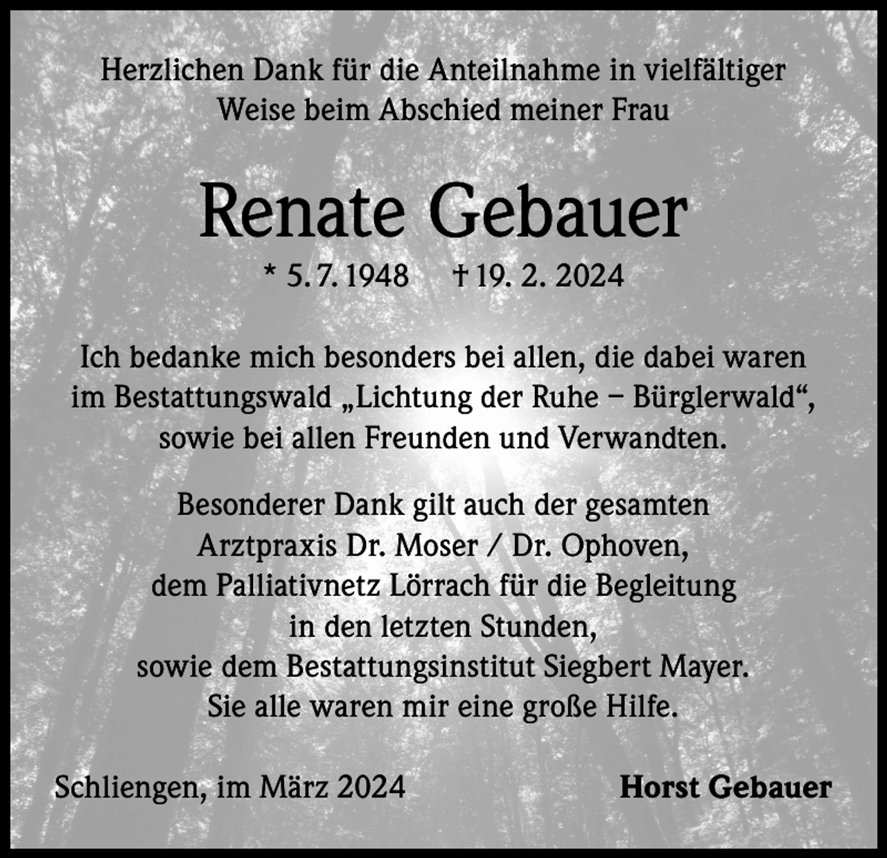 <p>Herzlichen Dank für die Anteilnahme in vielfältiger<br />Weise beim Abschied meiner Frau</p><p>Renate Gebauer<br />* 5. 7. 1948</p><p>† 19. 2. 2024</p><p>Ich bedanke mich besonders bei allen, die dabei waren<br />im Bestattungswald „Lichtung der Ruhe – Bürglerwald“,<br />sowie bei allen Freunden und Verwandten.<br />Besonderer Dank gilt auch der gesamten<br />Arztpraxis Dr. Moser / Dr. Ophoven,<br />dem Palliativnetz Lörrach für die Begleitung<br />in den letzten Stunden,<br />sowie dem Bestattungsinstitut Siegbert Mayer.<br />Sie alle waren mir eine große Hilfe.<br />Schliengen, im März 2024</p><p>Horst Gebauer</p>