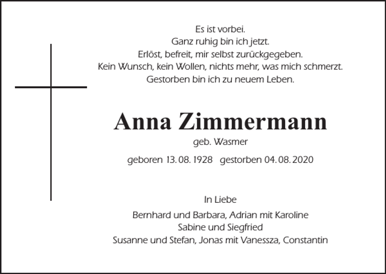 <p>Es ist vorbei.<br />Ganz ruhig bin ich jetzt.<br />Erlöst, befreit, mir selbst zurückgegeben.<br />Kein Wunsch, kein Wollen, nichts mehr, was mich schmerzt.<br />Gestorben bin ich zu neuem Leben.</p><p>Anna Zimmermann<br />geb. Wasmer</p><p>geboren 13. 08. 1928 gestorben 04. 08. 2020</p><p>In Liebe<br />Bernhard und Barbara, Adrian mit Karoline<br />Sabine und Siegfried<br />Susanne und Stefan, Jonas mit Vanessza, Constantin</p>
