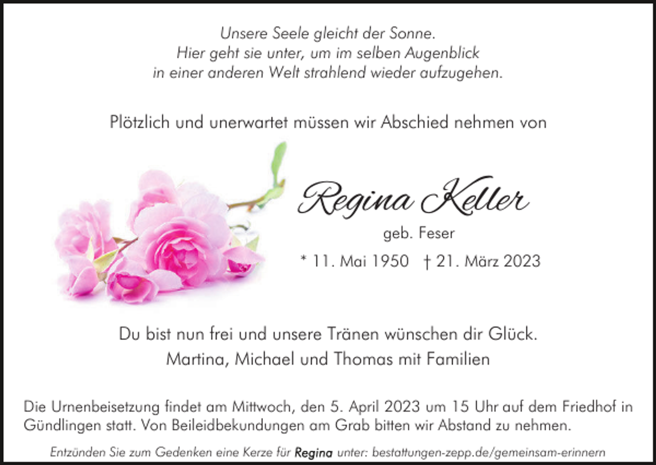 <p>Unsere Seele gleicht der Sonne.<br />Hier geht sie unter, um im selben Augenblick<br />in einer anderen Welt strahlend wieder aufzugehen.</p><p>Plötzlich und unerwartet müssen wir Abschied nehmen von</p><p>Regina Keller<br />geb. Feser</p><p>* 11. Mai 1950 † 21. März 2023</p><p>Du bist nun frei und unsere Tränen wünschen dir Glück.<br />Martina, Michael und Thomas mit Familien<br />Die Urnenbeisetzung findet am Mittwoch, den 5. April 2023 um 15 Uhr auf dem Friedhof in<br />Gündlingen statt. Von Beileidbekundungen am Grab bitten wir Abstand zu nehmen.<br />Entzünden Sie zum Gedenken eine Kerze für</p><p>unter: bestattungen-zepp.de/gemeinsam-erinnern</p>