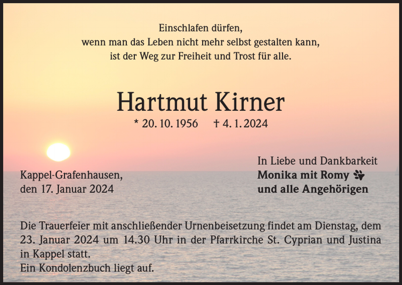 <p>Einschlafen dürfen,<br />wenn man das Leben nicht mehr selbst gestalten kann,<br />ist der Weg zur Freiheit und Trost für alle.</p><p>Hartmut Kirner<br />* 20. 10. 1956</p><p>Kappel-Grafenhausen,<br />den 17. Januar 2024</p><p>† 4. 1. 2024</p><p>In Liebe und Dankbarkeit<br />Monika mit Romy<br />und alle Angehörigen</p><p>Die Trauerfeier mit anschließender Urnenbeisetzung findet am Dienstag, dem<br />23. Januar 2024 um 14.30 Uhr in der Pfarrkirche St. Cyprian und Justina<br />in Kappel statt.<br />Ein Kondolenzbuch liegt auf.</p>