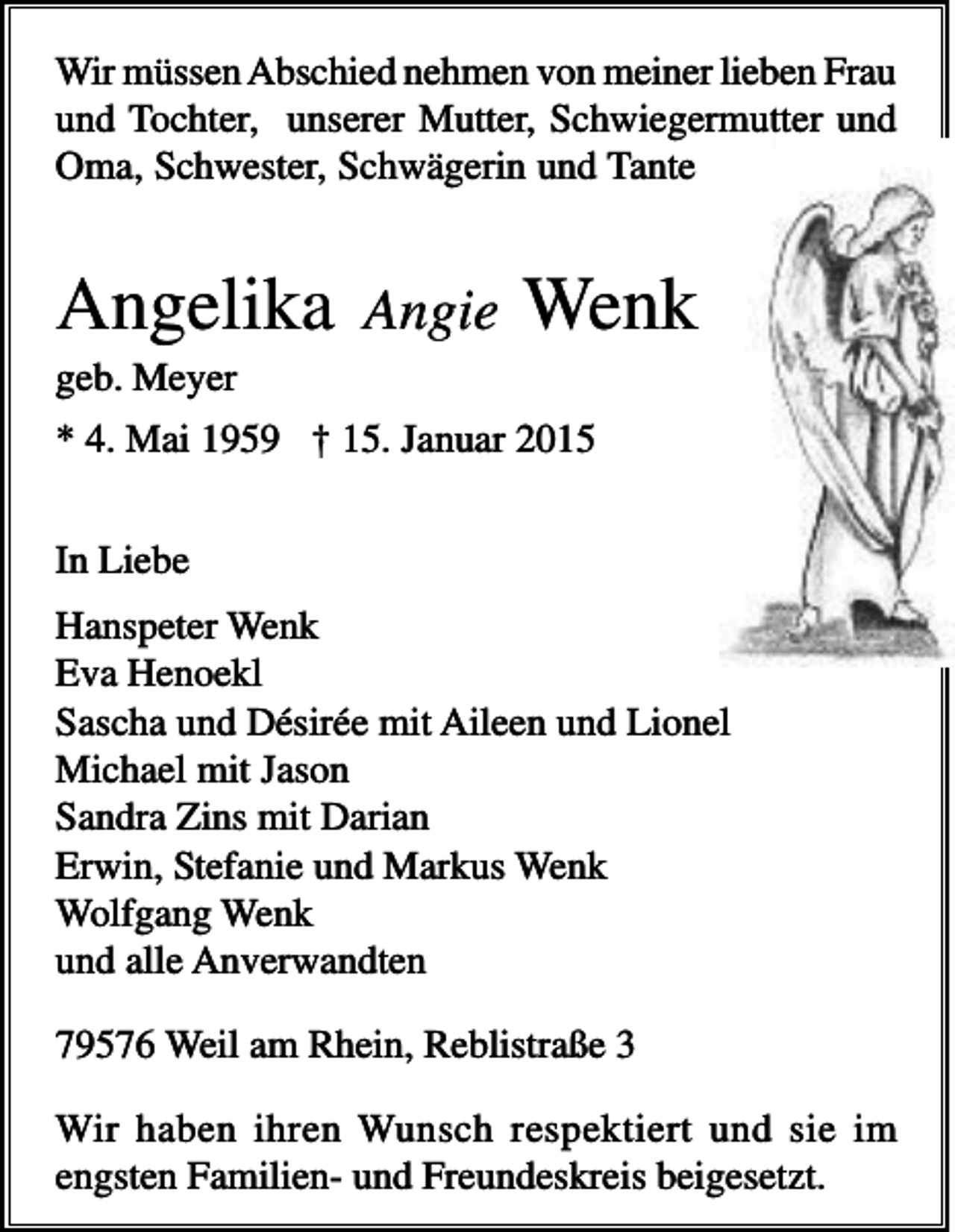 <p>Wir müssen Abschied nehmen von meiner lieben Frau<br />und Tochter, unserer Mutter, Schwiegermutter und<br />Oma, Schwester, Schwägerin und Tante</p><p>Angelika</p><p>Angie</p><p>Wenk</p><p>geb. Meyer<br />* 4. Mai 1959 † 15. Januar 2015<br />In Liebe<br />Hanspeter Wenk<br />Eva Henoekl<br />Sascha und Désirée mit Aileen und Lionel<br />Michael mit Jason<br />Sandra Zins mit Darian<br />Erwin, Stefanie und Markus Wenk<br />Wolfgang Wenk<br />und alle Anverwandten<br />79576 Weil am Rhein, Reblistraße 3<br />Wir haben ihren Wunsch respektiert und sie im<br />engsten Familien- und Freundeskreis beigesetzt.</p>