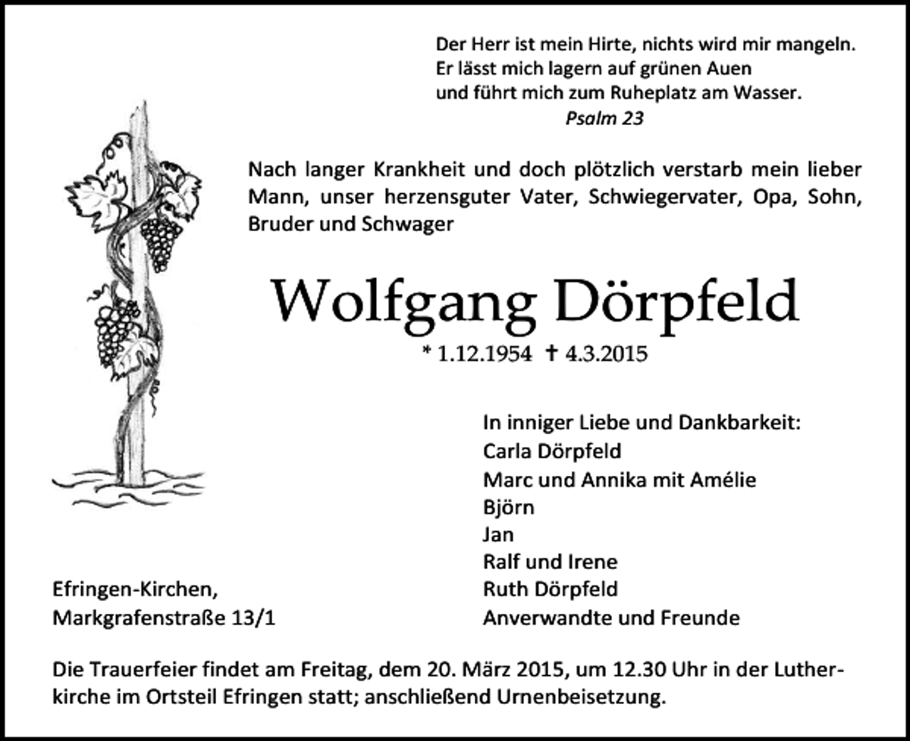 <p>Der Herr ist mein Hirte, nichts wird mir mangeln.<br />Er lässt mich lagern auf grünen Auen<br />und führt mich zum Ruheplatz am Wasser.<br />Psalm 23</p><p>Nach langer Krankheit und doch plötzlich verstarb mein lieber<br />Mann, unser herzensguter Vater, Schwiegervater, Opa, Sohn,<br />Bruder und Schwager</p><p>Wolfgang Dörpfeld<br />* 1.12.1954  4.3.2015</p><p>Efringen-Kirchen,<br />Markgrafenstraße 13/1</p><p>In inniger Liebe und Dankbarkeit:<br />Carla Dörpfeld<br />Marc und Annika mit Amélie<br />Björn<br />Jan<br />Ralf und Irene<br />Ruth Dörpfeld<br />Anverwandte und Freunde</p><p>Die Trauerfeier findet am Freitag, dem 20. März 2015, um 12.30 Uhr in der Lutherkirche im Ortsteil Efringen statt; anschließend Urnenbeisetzung.</p>