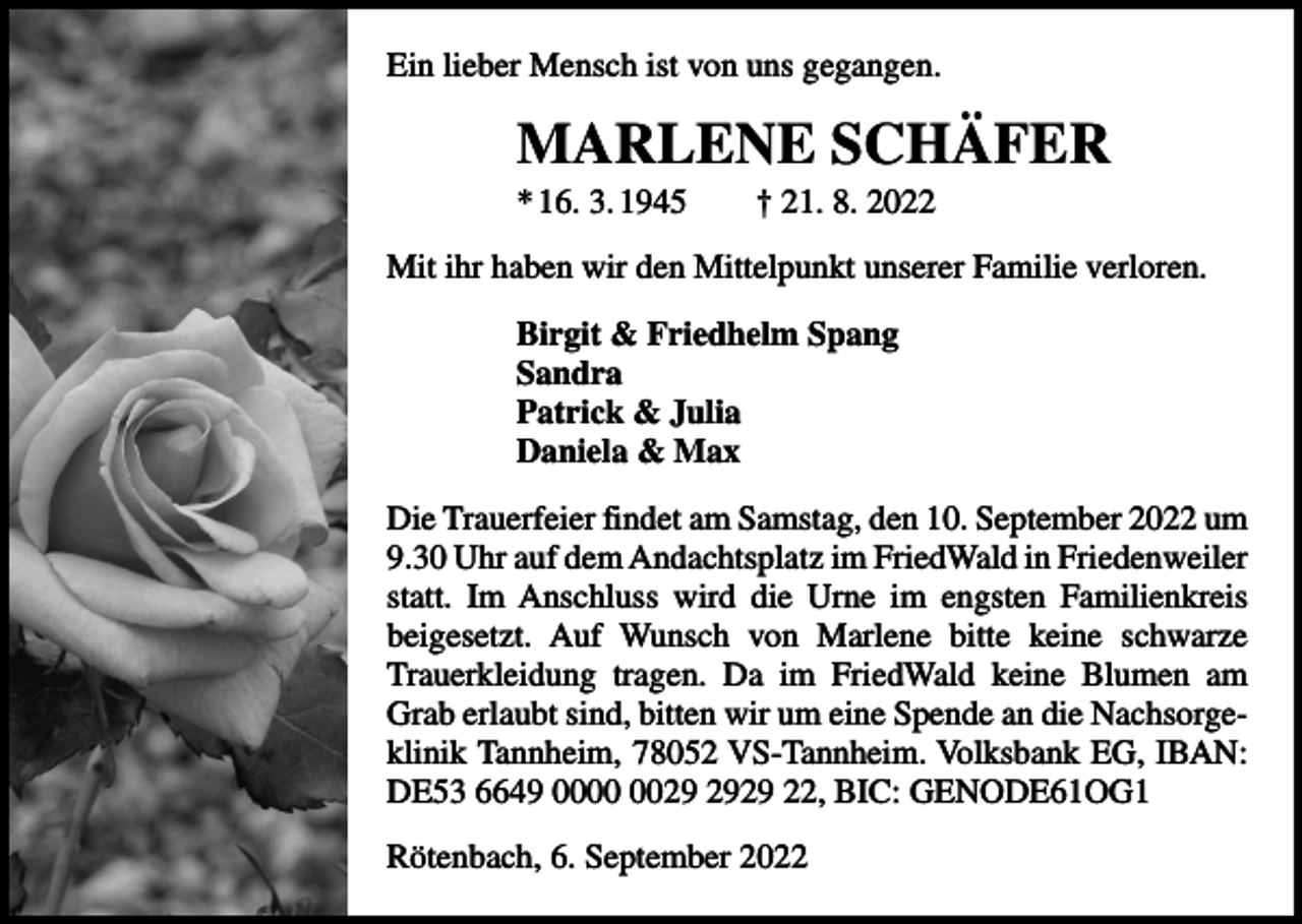 <p>Ein lieber Mensch ist von uns gegangen.</p><p>MARLENE SCHÄFER<br />* 16. 3. 1945 † 21. 8. 2022<br />Mit ihr haben wir den Mittelpunkt unserer Familie verloren.<br />Birgit &amp; Friedhelm Spang<br />Sandra<br />Patrick &amp; Julia<br />Daniela &amp; Max<br />Die Trauerfeier findet am Samstag, den 10. September 2022 um<br />9.30 Uhr auf dem Andachtsplatz im FriedWald in ­Frieden­weiler<br />statt. Im Anschluss wird die Urne im engsten Familienkreis<br />beigesetzt. Auf Wunsch von Marlene bitte ­<br />­<br />keine schwarze<br />Trauerkleidung tragen. Da im FriedWald ­keine ­Blumen am<br />Grab erlaubt sind, bitten wir um eine Spende an die Nachsorgeklinik Tannheim, 78052 VS-Tannheim. Volksbank EG, IBAN:<br />DE53 6649 0029 22, BIC: GENODE61OG1<br />Rötenbach, 6. September 2022</p>