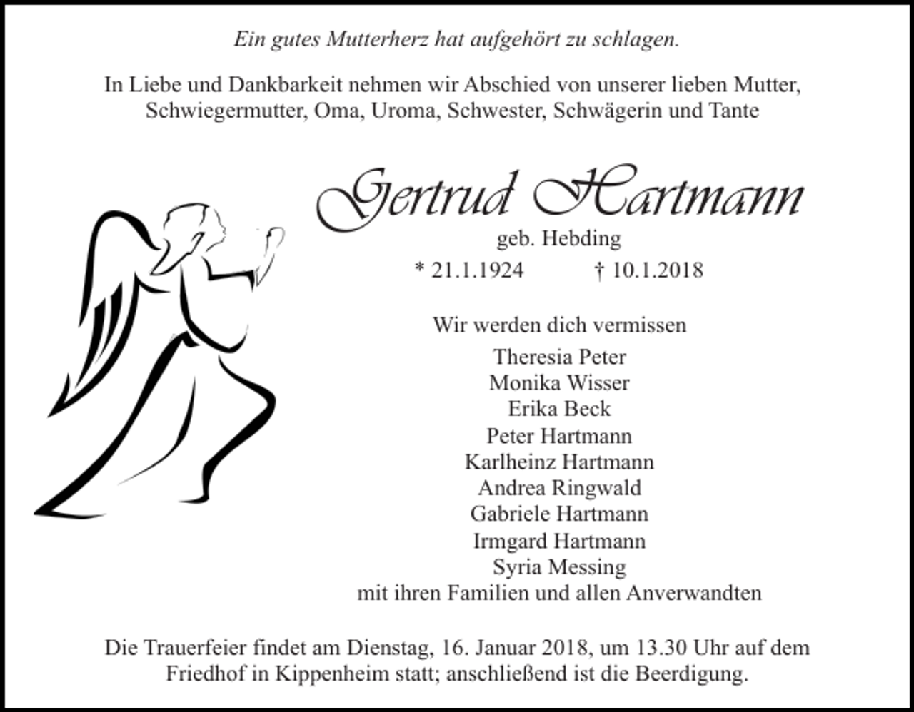 <p>Ein gutes Mutterherz hat aufgehört zu schlagen.<br />In Liebe und Dankbarkeit nehmen wir Abschied von unserer lieben Mutter,<br />Schwiegermutter, Oma, Uroma, Schwester, Schwägerin und Tante</p><p>Gertrud Hartmann<br />geb. Hebding<br />* 21.1.1924<br />† 10.1.2018</p><p>Wir werden dich vermissen<br />Theresia Peter<br />Monika Wisser<br />Erika Beck<br />Peter Hartmann<br />Karlheinz Hartmann<br />Andrea Ringwald<br />Gabriele Hartmann<br />Irmgard Hartmann<br />Syria Messing<br />mit ihren Familien und allen Anverwandten<br />Die Trauerfeier findet am Dienstag, 16. Januar 2018, um 13.30 Uhr auf dem<br />Friedhof in Kippenheim statt; anschließend ist die Beerdigung.</p>