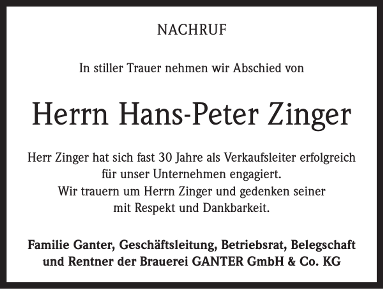 <p>NACHRUF<br />In stiller Trauer nehmen wir Abschied von</p><p>Herrn Hans-Peter Zinger<br />Herr Zinger hat sich fast 30 Jahre als Verkaufsleiter erfolgreich<br />für unser Unternehmen engagiert.<br />Wir trauern um Herrn Zinger und gedenken seiner<br />mit Respekt und Dankbarkeit.<br />Familie Ganter, Geschäftsleitung, Betriebsrat, Belegschaft<br />und Rentner der Brauerei GANTER GmbH &amp; Co. KG</p>