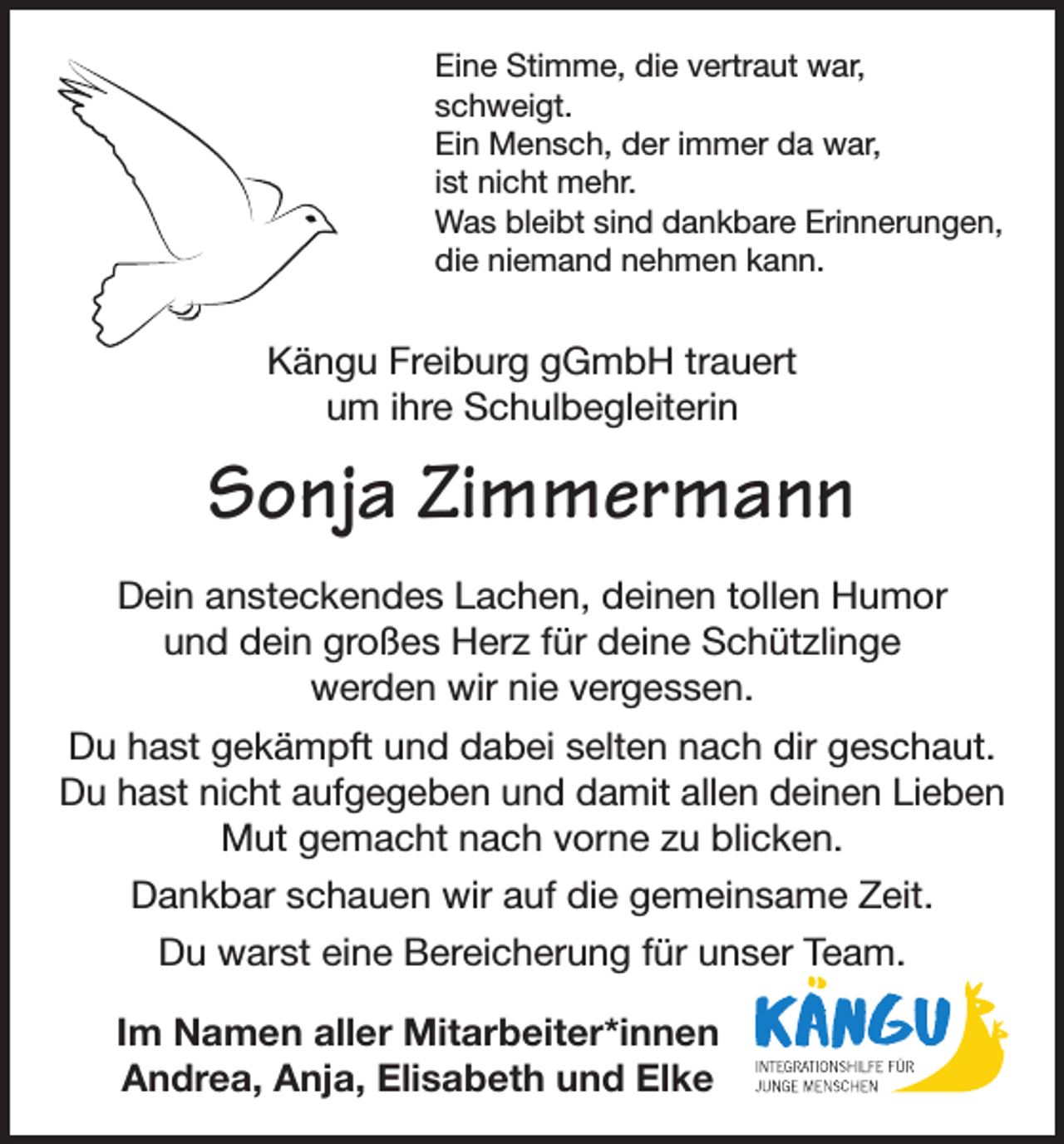 <p>Eine Stimme, die vertraut war,<br />schweigt.<br />Ein Mensch, der immer da war,<br />ist nicht mehr.<br />Was bleibt sind dankbare Erinnerungen,<br />die niemand nehmen kann.</p><p>Kängu Freiburg gGmbH trauert<br />um ihre Schulbegleiterin</p><p>Sonja Zimmermann<br />Dein ansteckendes Lachen, deinen tollen Humor<br />und dein großes Herz für deine Schützlinge<br />werden wir nie vergessen.<br />Du hast gekämpft und dabei selten nach dir geschaut.<br />Du hast nicht aufgegeben und damit allen deinen Lieben<br />Mut gemacht nach vorne zu blicken.<br />Dankbar schauen wir auf die gemeinsame Zeit.<br />Du warst eine Bereicherung für unser Team.<br />Im Namen aller Mitarbeiter*innen<br />Andrea, Anja, Elisabeth und Elke</p>