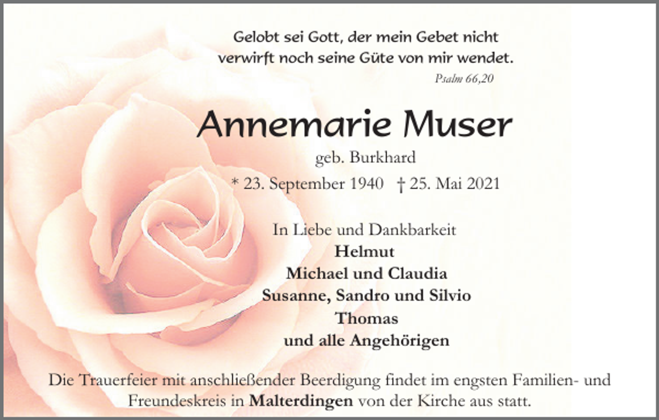 <p>Gelobt sei Gott, der mein Gebet nicht<br />verwirft noch seine Güte von mir wendet.<br />Psalm 66,20</p><p>Annemarie Muser<br />geb. Burkhard<br />* 23. September 1940 † 25. Mai 2021<br />In Liebe und Dankbarkeit<br />Helmut<br />Michael und Claudia<br />Susanne, Sandro und Silvio<br />Thomas<br />und alle Angehörigen<br />Die Trauerfeier mit anschließender Beerdigung findet im engsten Familien- und<br />Freundeskreis in Malterdingen von der Kirche aus statt.</p>