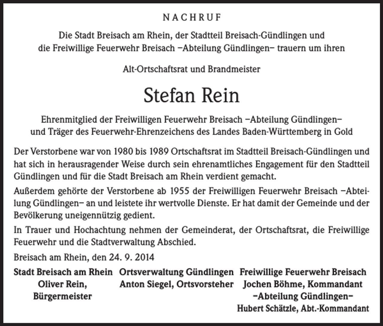 <p>NACHRUF<br />Die Stadt Breisach am Rhein, der Stadtteil Breisach-Gündlingen und<br />die Freiwillige Feuerwehr Breisach –Abteilung Gündlingen– trauern um ihren<br />Alt-Ortschaftsrat und Brandmeister</p><p>Stefan Rein<br />Ehrenmitglied der Freiwilligen Feuerwehr Breisach –Abteilung Gündlingen–<br />und Träger des Feuerwehr-Ehrenzeichens des Landes Baden-Württemberg in Gold<br />Der Verstorbene war von 1980 bis 1989 Ortschaftsrat im Stadtteil Breisach-Gündlingen und<br />hat sich in herausragender Weise durch sein ehrenamtliches Engagement für den Stadtteil<br />Gündlingen und für die Stadt Breisach am Rhein verdient gemacht.<br />Außerdem gehörte der Verstorbene ab 1955 der Freiwilligen Feuerwehr Breisach –Abteilung Gündlingen– an und leistete ihr wertvolle Dienste. Er hat damit der Gemeinde und der<br />Bevölkerung uneigennützig gedient.<br />In Trauer und Hochachtung nehmen der Gemeinderat, der Ortschaftsrat, die Freiwillige<br />Feuerwehr und die Stadtverwaltung Abschied.<br />Breisach am Rhein, den 24. 9. 2014<br />Stadt Breisach am Rhein Ortsverwaltung Gündlingen Freiwillige Feuerwehr Breisach</p><p>Oliver Rein,<br />Anton Siegel, Ortsvorsteher Jochen Böhme, Kommandant</p><p>Bürgermeister</p><p>–Abteilung Gündlingen–</p><p>Hubert Schätzle, Abt.-Kommandant</p>