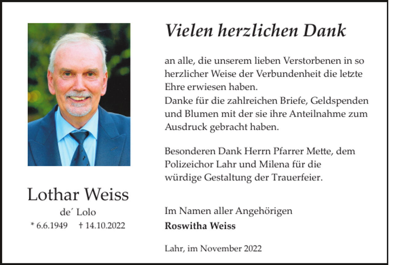 <p>Vielen herzlichen Dank<br />an alle, die unserem lieben Verstorbenen in so<br />herzlicher Weise der Verbundenheit die le�te<br />Ehre erwiesen haben.<br />Danke für die zahlreichen Briefe, Geldspenden<br />und Blumen mit der sie ihre Anteilnahme zum<br />Ausdruck gebracht haben.<br />Besonderen Dank Herrn Pfarrer Me�e, dem<br />Polizeichor Lahr und Milena für die<br />würdige Gestaltung der Trauerfeier.</p><p>Lothar Weiss<br />de´ Lolo<br />* 6.6.1949</p><p>† 14.10.2022</p><p>Im Namen aller Angehörigen<br />Roswitha Weiss<br />Lahr, im November 2022</p>