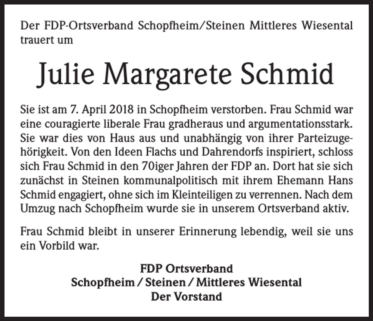 <p>Der FDP-Ortsverband Schopfheim/Steinen Mittleres Wiesental<br />trauert um</p><p>Julie Margarete Schmid<br />Sie ist am 7. April 2018 in Schopfheim verstorben. Frau Schmid war<br />eine couragierte liberale Frau gradheraus und argumentationsstark.<br />Sie war dies von Haus aus und unabhängig von ihrer Parteizugehörigkeit. Von den Ideen Flachs und Dahrendorfs inspiriert, schloss<br />sich Frau Schmid in den 70iger Jahren der FDP an. Dort hat sie sich<br />zunächst in Steinen kommunalpolitisch mit ihrem Ehemann Hans<br />Schmid engagiert, ohne sich im Kleinteiligen zu verrennen. Nach dem<br />Umzug nach Schopfheim wurde sie in unserem Ortsverband aktiv.<br />Frau Schmid bleibt in unserer Erinnerung lebendig, weil sie uns<br />ein Vorbild war.<br />FDP Ortsverband<br />Schopfheim / Steinen / Mittleres Wiesental<br />Der Vorstand</p>