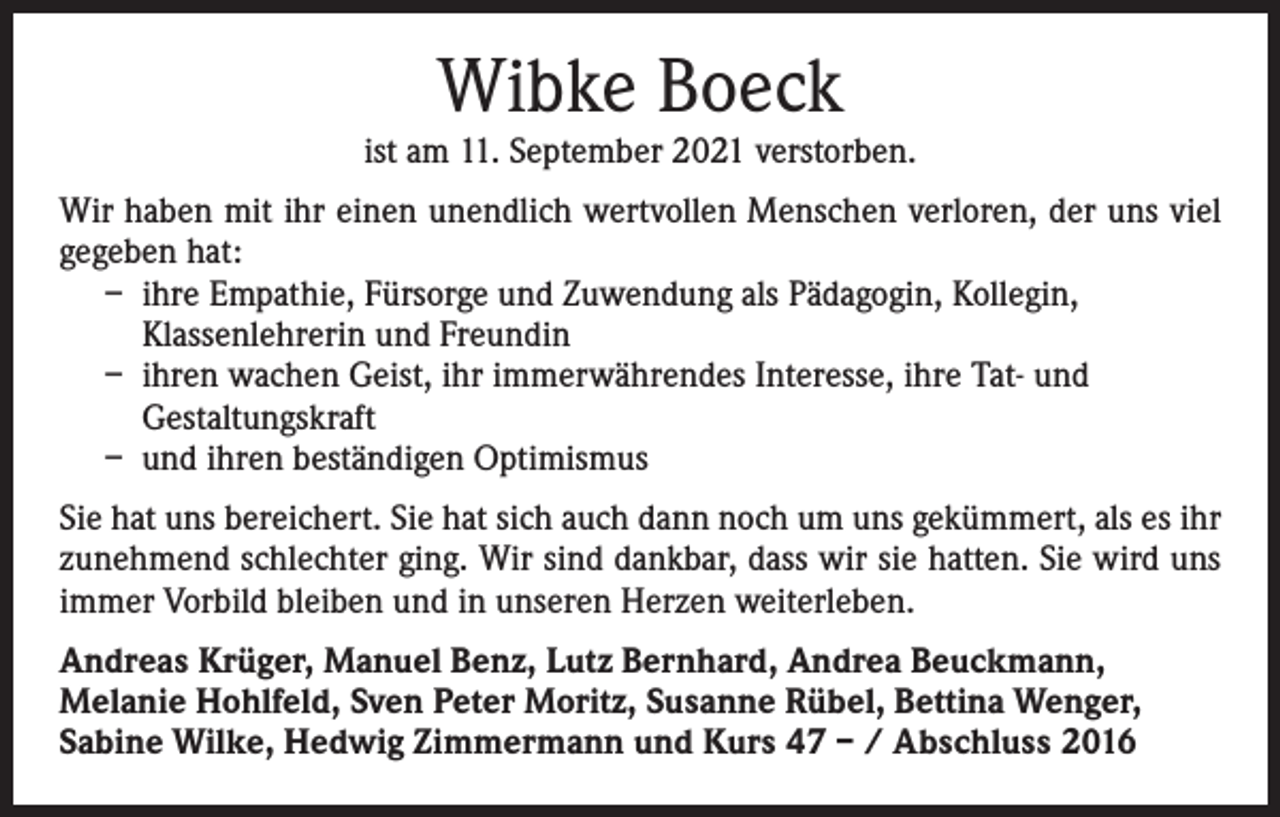 <p>Wibke Boeck</p><p>ist am 11. September 2021 verstorben.<br />Wir haben mit ihr einen unendlich wertvollen Menschen verloren, der uns viel<br />gegeben hat:<br />– ihre Empathie, Fürsorge und Zuwendung als Pädagogin, Kollegin,<br />Klassenlehrerin und Freundin<br />– ihren wachen Geist, ihr immerwährendes Interesse, ihre Tat- und<br />Gestaltungskraft<br />– und ihren beständigen Optimismus<br />Sie hat uns bereichert. Sie hat sich auch dann noch um uns gekümmert, als es ihr<br />zunehmend schlechter ging. Wir sind dankbar, dass wir sie hatten. Sie wird uns<br />immer Vorbild bleiben und in unseren Herzen weiterleben.<br />Andreas Krüger, Manuel Benz, Lutz Bernhard, Andrea Beuckmann,<br />Melanie Hohlfeld, Sven Peter Moritz, Susanne Rübel, Bettina Wenger,<br />Sabine Wilke, Hedwig Zimmermann und Kurs 47 – / Abschluss 2016</p>