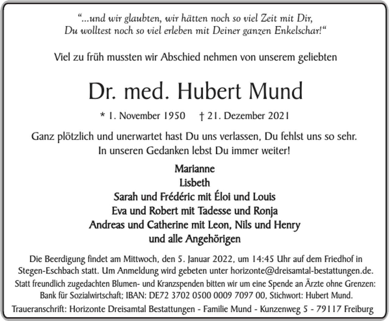 <p>“...und wir glaubten, wir hätten noch so viel Zeit mit Dir,<br />Du wolltest noch so viel erleben mit Deiner ganzen Enkelschar!“<br />Viel zu früh mussten wir Abschied nehmen von unserem geliebten</p><p>Dr. med. Hubert Mund<br />* 1. November 1950</p><p>† 21. Dezember 2021</p><p>Ganz plötzlich und unerwartet hast Du uns verlassen, Du fehlst uns so sehr.<br />In unseren Gedanken lebst Du immer weiter!<br />Marianne<br />Lisbeth<br />Sarah und Frédéric mit Éloi und Louis<br />Eva und Robert mit Tadesse und Ronja<br />Andreas und Catherine mit Leon, Nils und Henry<br />und alle Angehörigen<br />Die Beerdigung findet am Mittwoch, den 5. Januar 2022, um 14:45 Uhr auf dem Friedhof in<br />Stegen-Eschbach statt. Um Anmeldung wird gebeten unter horizonte@dreisamtal-bestattungen.de.<br />Statt freundlich zugedachten Blumen- und Kranzspenden bitten wir um eine Spende an Ärzte ohne Grenzen:<br />Bank für Sozialwirtschaft; IBAN: DE72 3702 0509 7097 00, Stichwort: Hubert Mund.<br />Traueranschrift: Horizonte Dreisamtal Bestattungen - Familie Mund - Kunzenweg 5 - 79117 Freiburg</p>