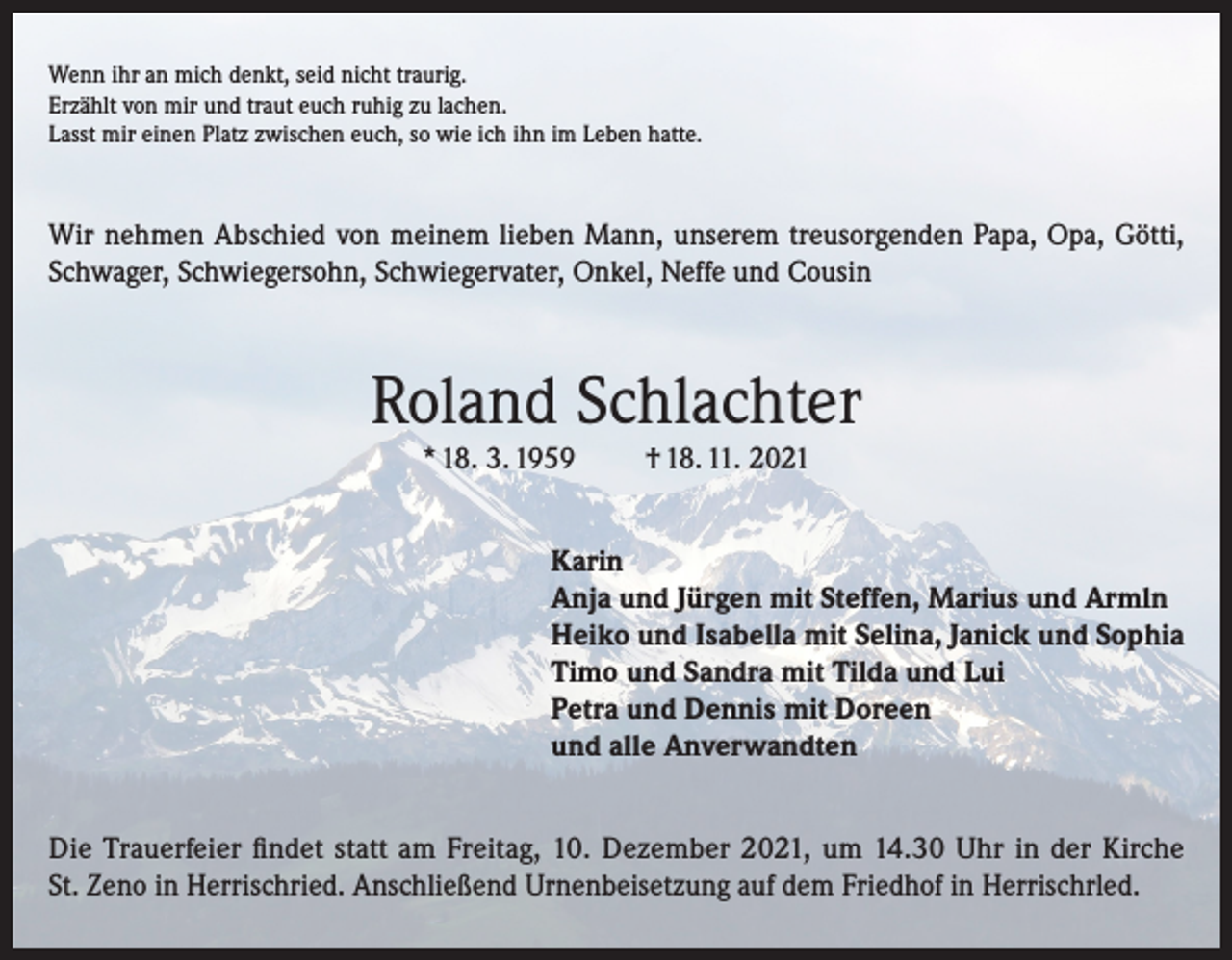 <p>Wenn ihr an mich denkt, seid nicht traurig.<br />Erzählt von mir und traut euch ruhig zu lachen.<br />Lasst mir einen Platz zwischen euch, so wie ich ihn im Leben hatte.</p><p>Wir nehmen Abschied von meinem lieben Mann, unserem treusorgenden Papa, Opa, Götti,<br />Schwager, Schwiegersohn, Schwiegervater, Onkel, Neffe und Cousin</p><p>Roland Schlachter<br />* 18. 3. 1959</p><p>† 18. 11. 2021</p><p>Karin<br />Anja und Jürgen mit Steffen, Marius und Armln<br />Heiko und Isabella mit Selina, Janick und Sophia<br />Timo und Sandra mit Tilda und Lui<br />Petra und Dennis mit Doreen<br />und alle Anverwandten</p><p>Die Trauerfeier findet statt am Freitag, 10. Dezember 2021, um 14.30 Uhr in der Kirche<br />St. Zeno in Herrischried. Anschließend Urnenbeisetzung auf dem Friedhof in Herrischrled.</p>