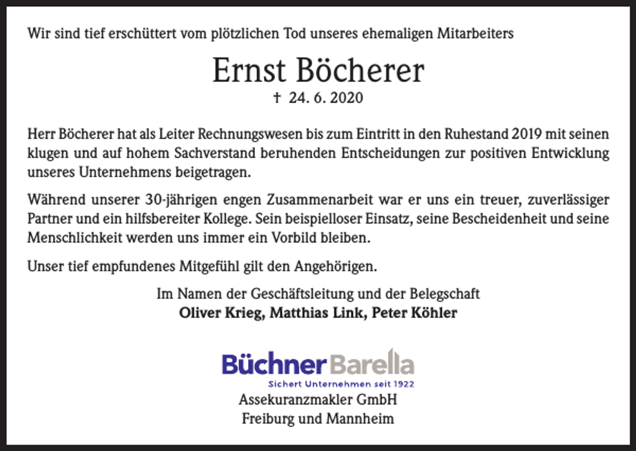 <p>Wir sind tief erschüttert vom plötzlichen Tod unseres ehemaligen Mitarbeiters</p><p>Ernst Böcherer<br />† 24. 6. 2020</p><p>Herr Böcherer hat als Leiter Rechnungswesen bis zum Eintritt in den Ruhestand 2019 mit seinen<br />klugen und auf hohem Sachverstand beruhenden Entscheidungen zur positiven Entwicklung<br />unseres Unternehmens beigetragen.<br />Während unserer 30-jährigen engen Zusammenarbeit war er uns ein treuer, zuverlässiger<br />Partner und ein hilfsbereiter Kollege. Sein beispielloser Einsatz, seine Bescheidenheit und seine<br />Menschlichkeit werden uns immer ein Vorbild bleiben.<br />Unser tief empfundenes Mitgefühl gilt den Angehörigen.<br />Im Namen der Geschäftsleitung und der Belegschaft<br />Oliver Krieg, Matthias Link, Peter Köhler</p><p>Assekuranzmakler GmbH<br />Freiburg und Mannheim</p>