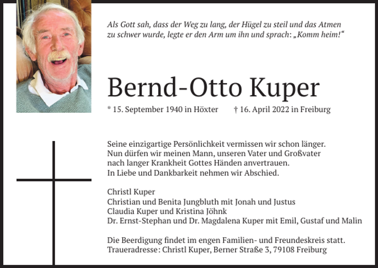 <p>Als Gott sah, dass der Weg zu lang, der Hügel zu steil und das Atmen<br />zu schwer wurde, legte er den Arm um ihn und sprach: „Komm heim!“</p><p>Bernd-Otto Kuper<br />* 15. September 1940 in Höxter</p><p>† 16. April 2022 in Freiburg</p><p>Seine einzigartige Persönlichkeit vermissen wir schon länger.<br />Nun dürfen wir meinen Mann, unseren Vater und Großvater<br />nach langer Krankheit Gottes Händen anvertrauen.<br />In Liebe und Dankbarkeit nehmen wir Abschied.<br />Christl Kuper<br />Christian und Benita Jungbluth mit Jonah und Justus<br />Claudia Kuper und Kristina Jöhnk<br />Dr. Ernst-Stephan und Dr. Magdalena Kuper mit Emil, Gustaf und Malin<br />Die Beerdigung findet im engen Familien- und Freundeskreis statt.<br />Traueradresse: Christl Kuper, Berner Straße 3, 79108 Freiburg</p>