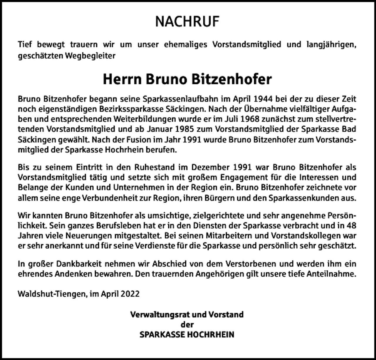<p>NACHRUF<br />Tief bewegt trauern wir um unser ehemaliges Vorstandsmitglied und langjährigen,<br />geschätzten Wegbegleiter</p><p>Herrn Bruno Bitzenhofer<br />Bruno Bitzenhofer begann seine Sparkassenlaufbahn im April 1944 bei der zu dieser Zeit<br />noch eigenständigen Bezirkssparkasse Säckingen. Nach der Übernahme vielfältiger Aufgaben und entsprechenden Weiterbildungen wurde er im Juli 1968 zunächst zum stellvertretenden Vorstandsmitglied und ab Januar 1985 zum Vorstandsmitglied der Sparkasse Bad<br />Säckingen gewählt. Nach der Fusion im Jahr 1991 wurde Bruno Bitzenhofer zum Vorstandsmitglied der Sparkasse Hochrhein berufen.<br />Bis zu seinem Eintritt in den Ruhestand im Dezember 1991 war Bruno Bitzenhofer als<br />Vorstandsmitglied tätig und setzte sich mit großem Engagement für die Interessen und<br />Belange der Kunden und Unternehmen in der Region ein. Bruno Bitzenhofer zeichnete vor<br />allem seine enge Verbundenheit zur Region, ihren Bürgern und den Sparkassenkunden aus.<br />Wir kannten Bruno Bitzenhofer als umsichtige, zielgerichtete und sehr angenehme Persönlichkeit. Sein ganzes Berufsleben hat er in den Diensten der Sparkasse verbracht und in 48<br />Jahren viele Neuerungen mitgestaltet. Bei seinen Mitarbeitern und Vorstandskollegen war<br />er sehr anerkannt und für seine Verdienste für die Sparkasse und persönlich sehr geschätzt.<br />In großer Dankbarkeit nehmen wir Abschied von dem Verstorbenen und werden ihm ein<br />ehrendes Andenken bewahren. Den trauernden Angehörigen gilt unsere tiefe Anteilnahme.<br />Waldshut-Tiengen, im April 2022<br />Verwaltungsrat und Vorstand<br />der<br />SPARKASSE HOCHRHEIN</p>