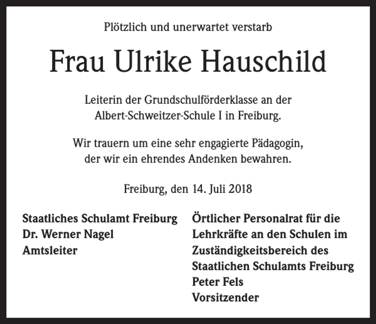 <p>Plötzlich und unerwartet verstarb</p><p>Frau Ulrike Hauschild<br />Leiterin der Grundschulförderklasse an der<br />Albert-Schweitzer-Schule I in Freiburg.<br />Wir trauern um eine sehr engagierte Pädagogin,<br />der wir ein ehrendes Andenken bewahren.<br />Freiburg, den 14. Juli 2018<br />Staatliches Schulamt Freiburg<br />Dr. Werner Nagel<br />Amtsleiter</p><p>Örtlicher Personalrat für die<br />Lehrkräfte an den Schulen im<br />Zuständigkeitsbereich des<br />Staatlichen Schulamts Freiburg<br />Peter Fels<br />Vorsitzender</p>