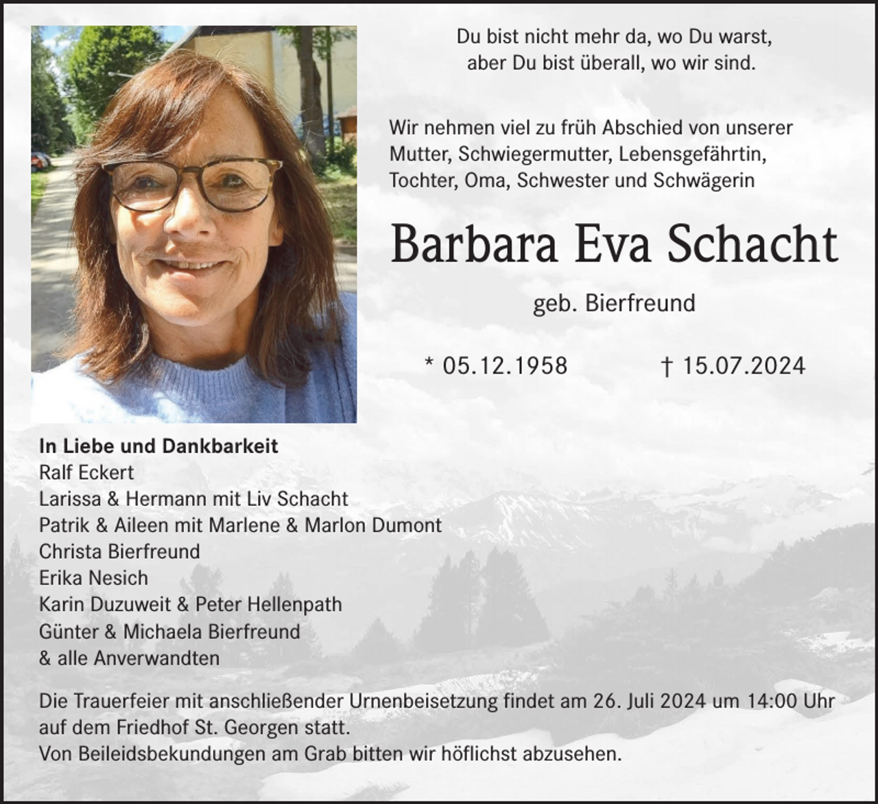 <p>Du bist nicht mehr da, wo Du warst,<br />aber Du bist überall, wo wir sind.<br />Wir nehmen viel zu früh Abschied von unserer<br />Mutter, Schwiegermutter, Lebensgefährtin,<br />Tochter, Oma, Schwester und Schwägerin</p><p>Barbara Eva Schacht<br />geb. Bierfreund<br />* 05.12.1958</p><p>† 15.07.2024</p><p>In Liebe und Dankbarkeit<br />Ralf Eckert<br />Larissa &amp; Hermann mit Liv Schacht<br />Patrik &amp; Aileen mit Marlene &amp; Marlon Dumont<br />Christa Bierfreund<br />Erika Nesich<br />Karin Duzuweit &amp; Peter Hellenpath<br />Günter &amp; Michaela Bierfreund<br />&amp; alle Anverwandten<br />Die Trauerfeier mit anschließender Urnenbeisetzung findet am 26. Juli 2024 um 14:00 Uhr<br />auf dem Friedhof St. Georgen statt.<br />Von Beileidsbekundungen am Grab bitten wir höflichst abzusehen.</p>
