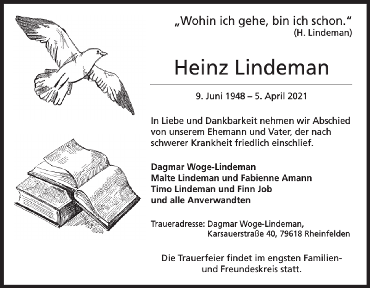<p>„Wohin ich gehe, bin ich schon.“<br />(H. Lindeman)</p><p>Heinz Lindeman<br />9. Juni 1948 – 5. April 2021<br />In Liebe und Dankbarkeit nehmen wir Abschied<br />von unserem Ehemann und Vater, der nach<br />schwerer Krankheit friedlich einschlief.<br />Dagmar Woge-Lindeman<br />Malte Lindeman und Fabienne Amann<br />Timo Lindeman und Finn Job<br />und alle Anverwandten<br />Traueradresse: D<br />agmar Woge-Lindeman,<br />Karsauerstraße 40, 79618 Rheinfelden</p><p>Die Trauerfeier findet im engsten Familienund Freundeskreis statt.</p>