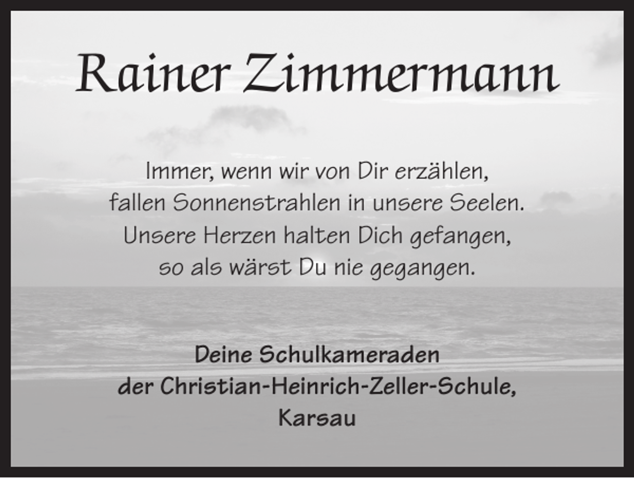 <p>Rainer Zimmermann<br />Immer, wenn wir von Dir erzählen,<br />fallen Sonnenstrahlen in unsere Seelen.<br />Unsere Herzen halten Dich gefangen,<br />so als wärst Du nie gegangen.<br />Deine Schulkameraden<br />der Christian-Heinrich-Zeller-Schule,<br />Karsau</p>