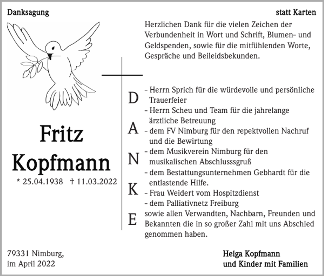 <p>Herzlichen Dank für die vielen Zeichen der<br />Verbundenheit in Wort und Schrift, Blumen- und<br />Geldspenden, sowie für die mitfühlenden Worte,<br />Gespräche und Beileidsbekunden.</p><p>D<br />A<br />N<br />* 25.04.1938 † 11.03.2022</p><p>K<br />E</p><p>79331 Nimburg,<br />im April 2022</p><p>- Herrn Sprich für die würdevolle und persönliche<br />Trauerfeier<br />- Herrn Scheu und Team für die jahrelange<br />ärztliche Betreuung<br />- dem FV Nimburg für den repektvollen Nachruf<br />und die Bewirtung<br />- dem Musikverein Nimburg für den<br />musikalischen Abschlusssgruß<br />- dem Bestattungsunternehmen Gebhardt für die<br />entlastende Hilfe.<br />- Frau Weidert vom Hospitzdienst<br />- dem Palliativnetz Freiburg<br />sowie allen Verwandten, Nachbarn, Freunden und<br />Bekannten die in so großer Zahl mit uns Abschied<br />genommen haben.</p>